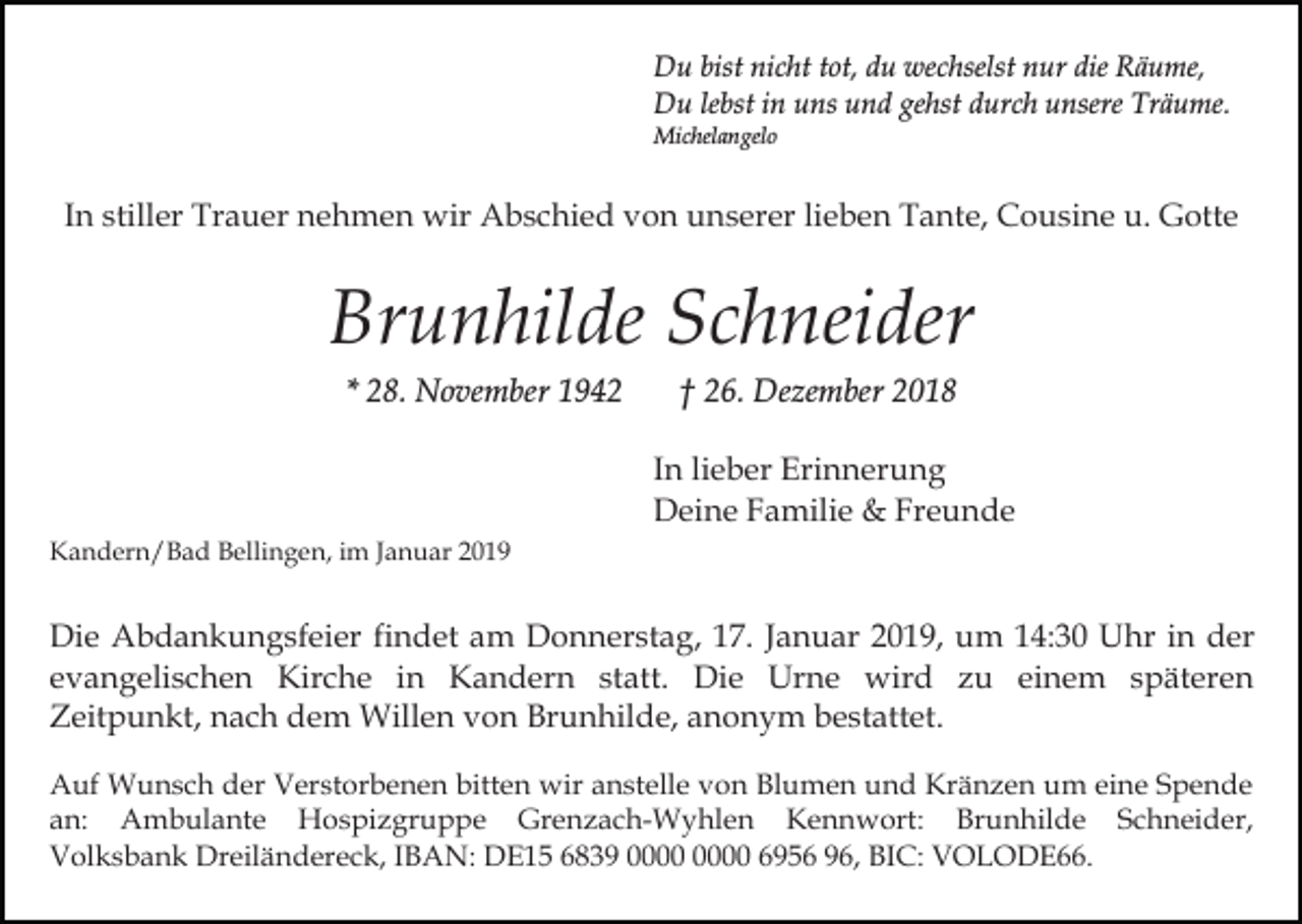 <p>Du bist nicht tot, du wechselst nur die Räume,<br />Du lebst in uns und gehst durch unsere Träume.<br />Michelangelo</p><p>In stiller Trauer nehmen wir Abschied von unserer lieben Tante, Cousine u. Gotte</p><p>Brunhilde Schneider<br />* 28. November 1942</p><p>† 26. Dezember 2018<br />In lieber Erinnerung<br />Deine Familie &amp; Freunde</p><p>Kandern/Bad Bellingen, im Januar 2019</p><p>Die Abdankungsfeier findet am Donnerstag, 17. Januar 2019, um 14:30 Uhr in der<br />evangelischen Kirche in Kandern statt. Die Urne wird zu einem späteren<br />Zeitpunkt, nach dem Willen von Brunhilde, anonym bestattet.<br />Auf Wunsch der Verstorbenen bitten wir anstelle von Blumen und Kränzen um eine Spende<br />an: Ambulante Hospizgruppe Grenzach-Wyhlen Kennwort: Brunhilde Schneider,<br />Volksbank Dreiländereck, IBAN: DE15 6839 6956 96, BIC: VOLODE66.</p>