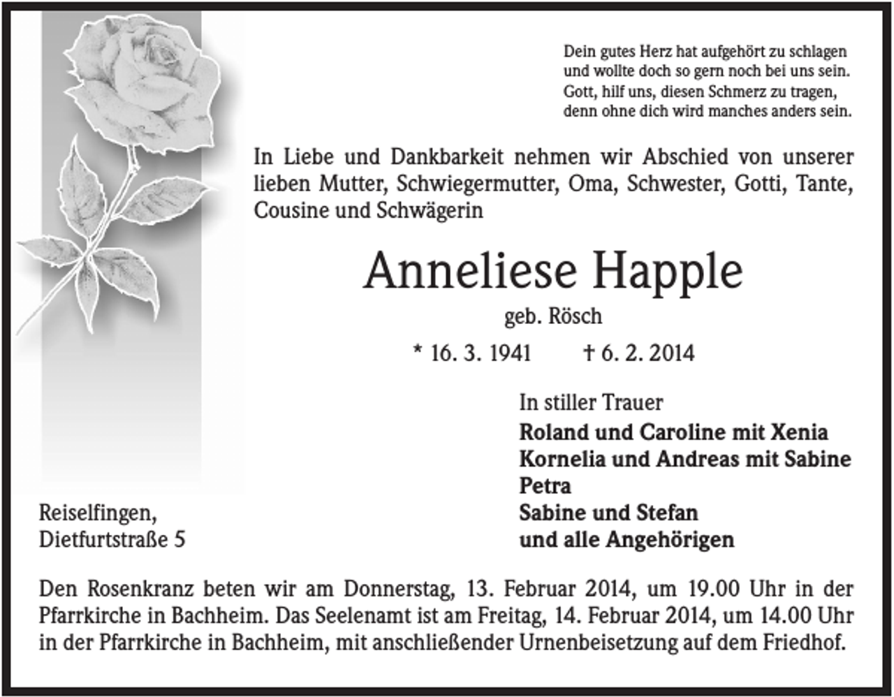 <p>Dein gutes Herz hat aufgehört zu schlagen<br />und wollte doch so gern noch bei uns sein.<br />Gott, hilf uns, diesen Schmerz zu tragen,<br />denn ohne dich wird manches anders sein.</p><p>In Liebe und Dankbarkeit nehmen wir Abschied von unserer<br />lieben Mutter, Schwiegermutter, Oma, Schwester, Gotti, Tante,<br />Cousine und Schwägerin</p><p>Anneliese Happle<br />geb. Rösch<br />* 16. 3. 1941<br />† 6. 2. 2014</p><p>Reiselfingen,<br />Dietfurtstraße 5</p><p>In stiller Trauer<br />Roland und Caroline mit Xenia<br />Kornelia und Andreas mit Sabine<br />Petra<br />Sabine und Stefan<br />und alle Angehörigen</p><p>Den Rosenkranz beten wir am Donnerstag, 13. Februar 2014, um 19.00 Uhr in der<br />Pfarrkirche in Bachheim. Das Seelenamt ist am Freitag, 14. Februar 2014, um 14.00 Uhr<br />in der Pfarrkirche in Bachheim, mit anschließender Urnenbeisetzung auf dem Friedhof.</p>