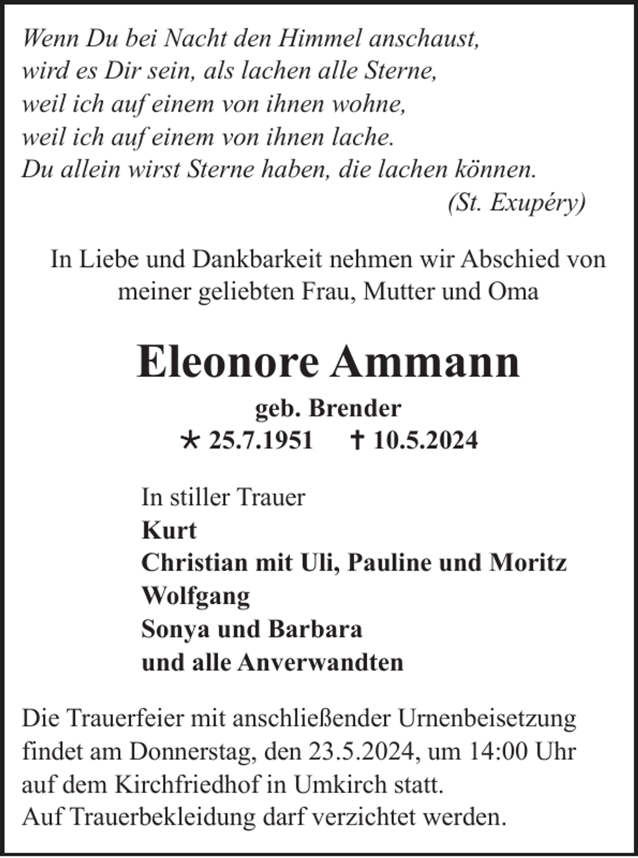 <p>Wenn Du bei Nacht den Himmel anschaust,<br />wird es Dir sein, als lachen alle Sterne,<br />weil ich auf einem von ihnen wohne,<br />weil ich auf einem von ihnen lache.<br />Du allein wirst Sterne haben, die lachen können.<br />(St. Exupéry)<br />In Liebe und Dankbarkeit nehmen wir Abschied von<br />meiner geliebten Frau, Mutter und Oma</p><p>Eleonore Ammann<br />geb. Brender<br /> 25.7.1951  10.5.2024<br />In stiller Trauer<br />Kurt<br />Christian mit Uli, Pauline und Moritz<br />Wolfgang<br />Sonya und Barbara<br />und alle Anverwandten<br />Die Trauerfeier mit anschließender Urnenbeisetzung<br />findet am Donnerstag, den 23.5.2024, um 14:00 Uhr<br />auf dem Kirchfriedhof in Umkirch statt.<br />Auf Trauerbekleidung darf verzichtet werden.</p>