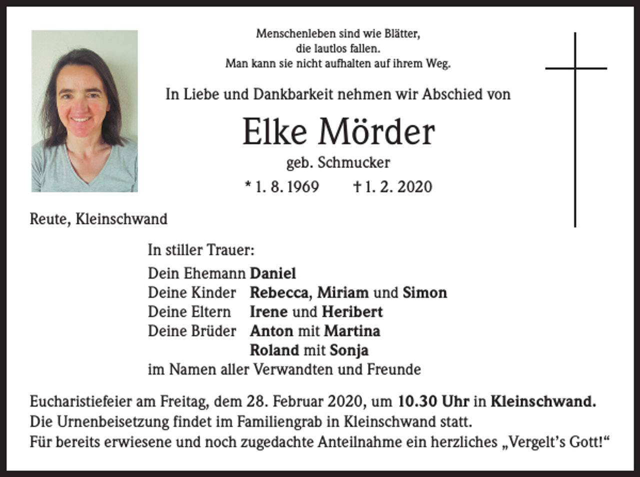 <p>Menschenleben sind wie Blätter,<br />die lautlos fallen.<br />Man kann sie nicht aufhalten auf ihrem Weg.</p><p>In Liebe und Dankbarkeit nehmen wir Abschied von</p><p>Elke Mörder<br />geb. Schmucker<br />* 1. 8. 1969 † 1. 2. 2020</p><p>Reute, Kleinschwand<br />In stiller Trauer:<br />Dein Ehemann Daniel<br />Deine Kinder Rebecca, Miriam und Simon<br />Deine Eltern Irene und Heribert<br />Deine Brüder Anton mit Martina</p><p>Roland mit Sonja<br />im Namen aller Verwandten und Freunde<br />Eucharistiefeier am Freitag, dem 28. Februar 2020, um 10.30 Uhr in Kleinschwand.<br />Die Urnenbeisetzung findet im Familiengrab in Kleinschwand statt.<br />Für bereits erwiesene und noch zugedachte Anteilnahme ein herzliches „Vergelt’s Gott!“</p>