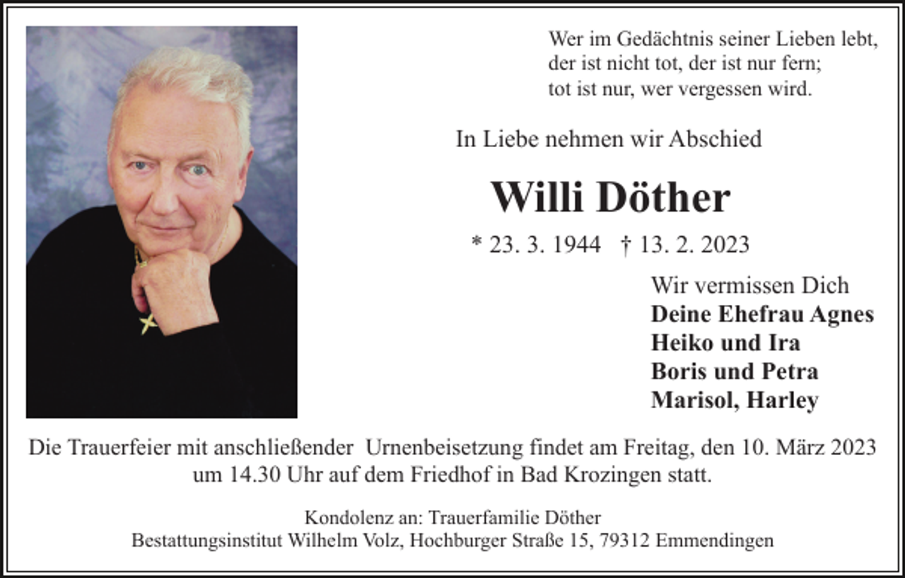<p>Wer im Gedächtnis seiner Lieben lebt,<br />der ist nicht tot, der ist nur fern;<br />tot ist nur, wer vergessen wird.</p><p>In Liebe nehmen wir Abschied</p><p>Willi Döther<br />* 23. 3. 1944 † 13. 2. 2023<br />Wir vermissen Dich<br />Deine Ehefrau Agnes<br />Heiko und Ira<br />Boris und Petra<br />Marisol, Harley<br />Die Trauerfeier mit anschließender Urnenbeisetzung findet am Freitag, den 10. März 2023<br />um 14.30 Uhr auf dem Friedhof in Bad Krozingen statt.<br />Kondolenz an: Trauerfamilie Döther<br />Bestattungsinstitut Wilhelm Volz, Hochburger Straße 15, 79312 Emmendingen</p>
