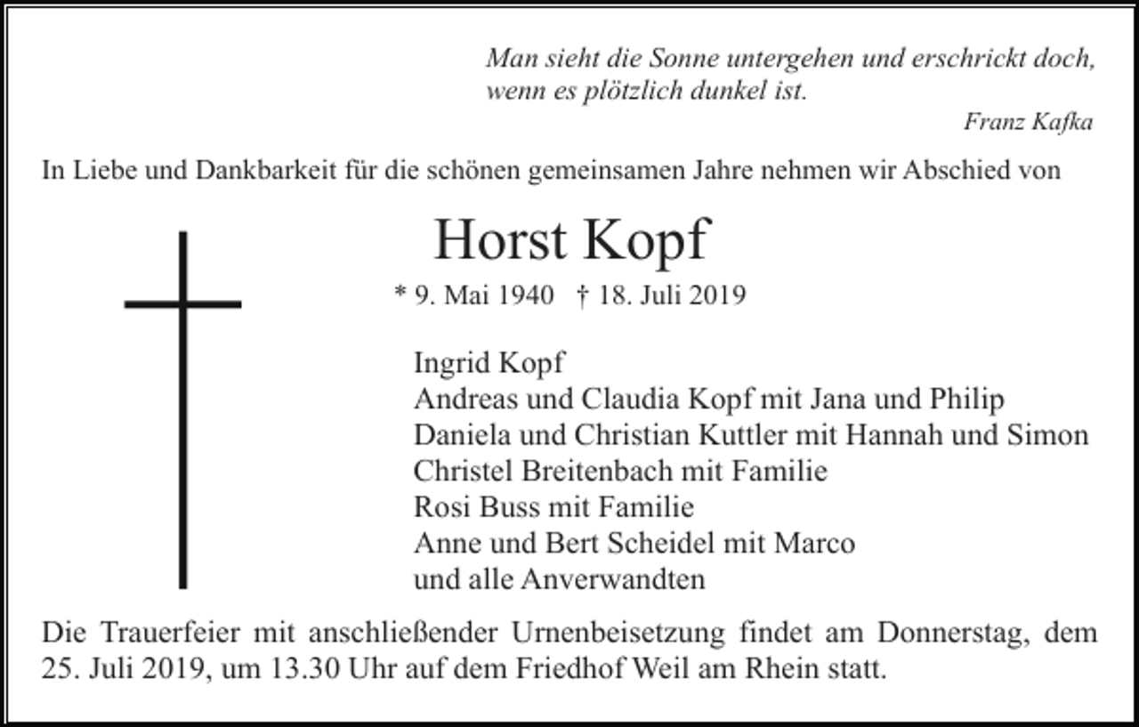 <p>Man sieht die Sonne untergehen und erschrickt doch,<br />wenn es plötzlich dunkel ist.<br />Franz Kafka</p><p>In Liebe und Dankbarkeit für die schönen gemeinsamen Jahre nehmen wir Abschied von</p><p>Horst Kopf<br />* 9. Mai 1940 † 18. Juli 2019</p><p>Ingrid Kopf<br />Andreas und Claudia Kopf mit Jana und Philip<br />Daniela und Christian Kuttler mit Hannah und Simon<br />Christel Breitenbach mit Familie<br />Rosi Buss mit Familie<br />Anne und Bert Scheidel mit Marco<br />und alle Anverwandten<br />Die Trauerfeier mit anschließender Urnenbeisetzung findet am Donnerstag, dem<br />25. Juli 2019, um 13.30 Uhr auf dem Friedhof Weil am Rhein statt.</p>