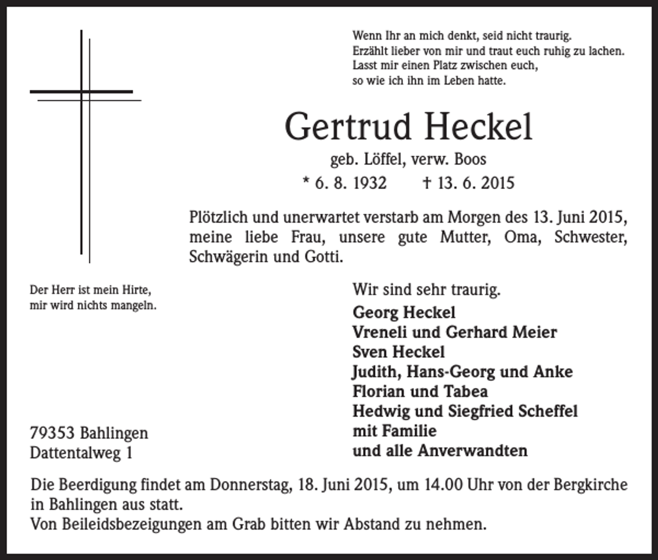 <p>Wenn Ihr an mich denkt, seid nicht traurig.<br />Erzählt lieber von mir und traut euch ruhig zu lachen.<br />Lasst mir einen Platz zwischen euch,<br />so wie ich ihn im Leben hatte.</p><p>Gertrud Heckel<br />geb. Löffel, verw. Boos<br />* 6. 8. 1932 † 13. 6. 2015</p><p>Plötzlich und unerwartet verstarb am Morgen des 13. Juni 2015,<br />meine liebe Frau, unsere gute Mutter, Oma, Schwester,<br />­Schwägerin und Gotti.<br />Der Herr ist mein Hirte,<br />mir wird nichts mangeln.</p><p>79353 Bahlingen<br />Dattentalweg 1</p><p>Wir sind sehr traurig.<br />Georg Heckel<br />Vreneli und Gerhard Meier<br />Sven Heckel<br />Judith, Hans-Georg und Anke<br />Florian und Tabea<br />Hedwig und Siegfried Scheffel<br />mit Familie<br />und alle Anverwandten</p><p>Die Beerdigung findet am Donnerstag, 18. Juni 2015, um 14.00 Uhr von der Bergkirche<br />in Bahlingen aus statt.<br />Von Beileidsbezeigungen am Grab bitten wir Abstand zu nehmen.</p>