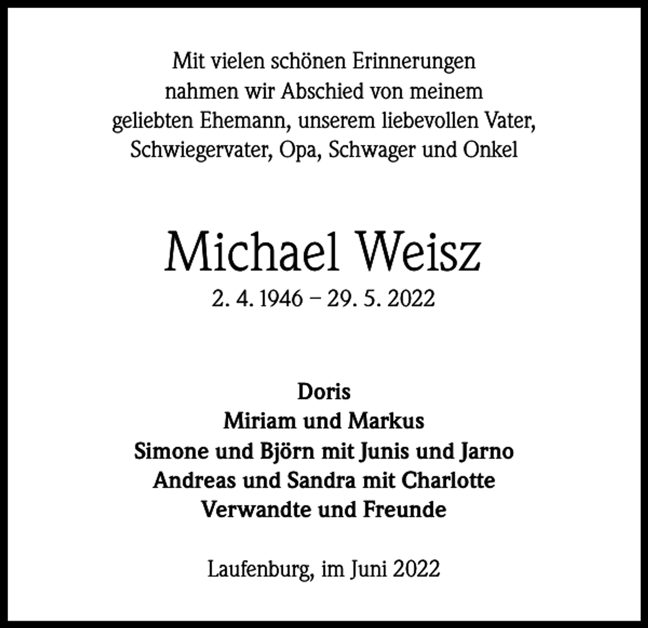 <p>Mit vielen schönen Erinnerungen<br />nahmen wir Abschied von meinem<br />geliebten Ehemann, unserem liebevollen Vater,<br />Schwiegervater, Opa, Schwager und Onkel</p><p>Michael Weisz<br />2. 4. 1946 – 29. 5. 2022</p><p>Doris<br />Miriam und Markus<br />Simone und Björn mit Junis und Jarno<br />Andreas und Sandra mit Charlotte<br />Verwandte und Freunde<br />Laufenburg, im Juni 2022</p>