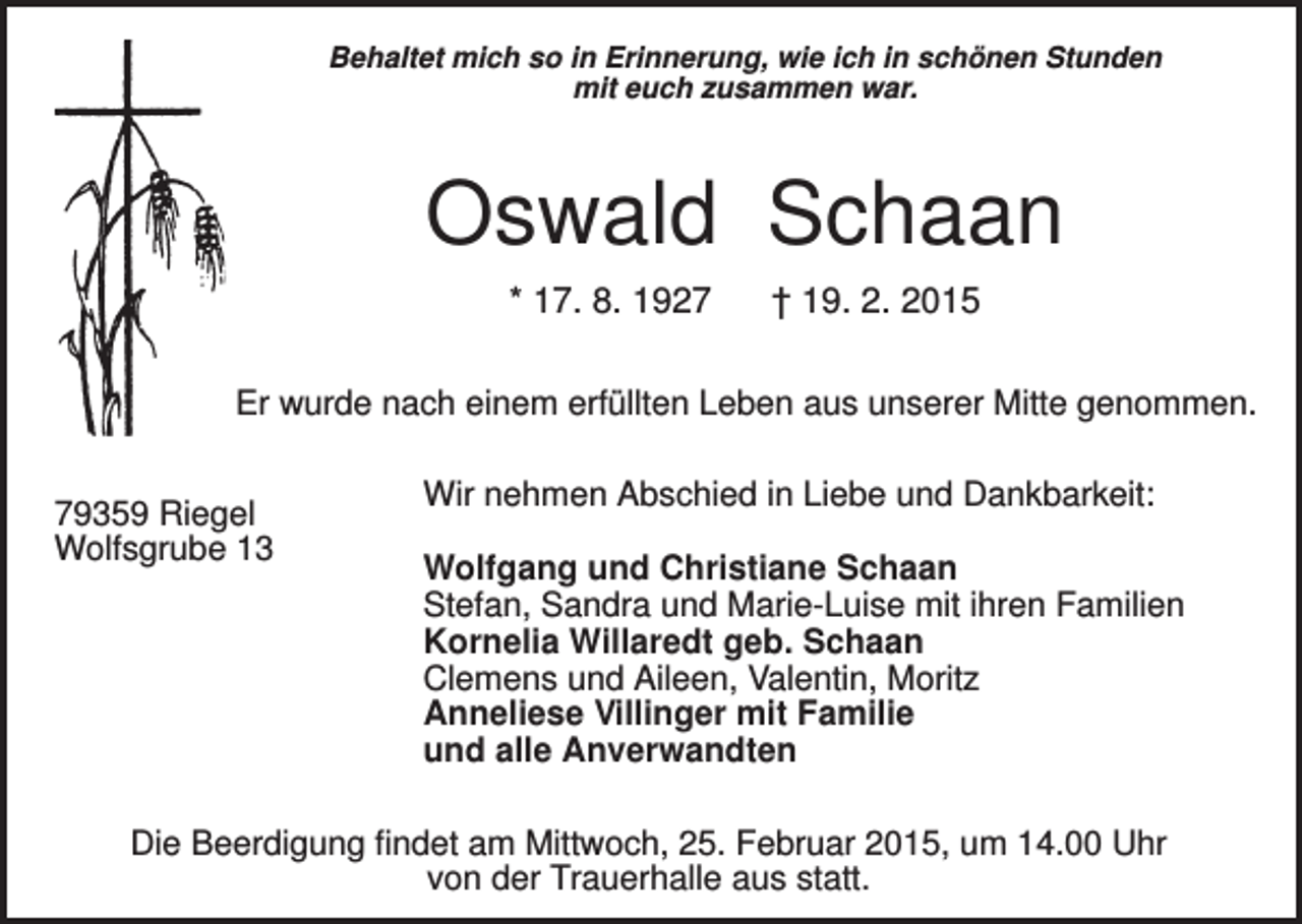 <p>Behaltet mich so in Erinnerung, wie ich in schönen Stunden<br />mit euch zusammen war.</p><p>Oswald Schaan<br />* 17. 8. 1927</p><p>† 19. 2. 2015</p><p>Er wurde nach einem erfüllten Leben aus unserer Mitte genommen.<br />79359 Riegel<br />Wolfsgrube 13</p><p>Wir nehmen Abschied in Liebe und Dankbarkeit:<br />Wolfgang und Christiane Schaan<br />Stefan, Sandra und Marie-Luise mit ihren Familien<br />Kornelia Willaredt geb. Schaan<br />Clemens und Aileen, Valentin, Moritz<br />Anneliese Villinger mit Familie<br />und alle Anverwandten</p><p>Die Beerdigung findet am Mittwoch, 25. Februar 2015, um 14.00 Uhr<br />von der Trauerhalle aus statt.</p>