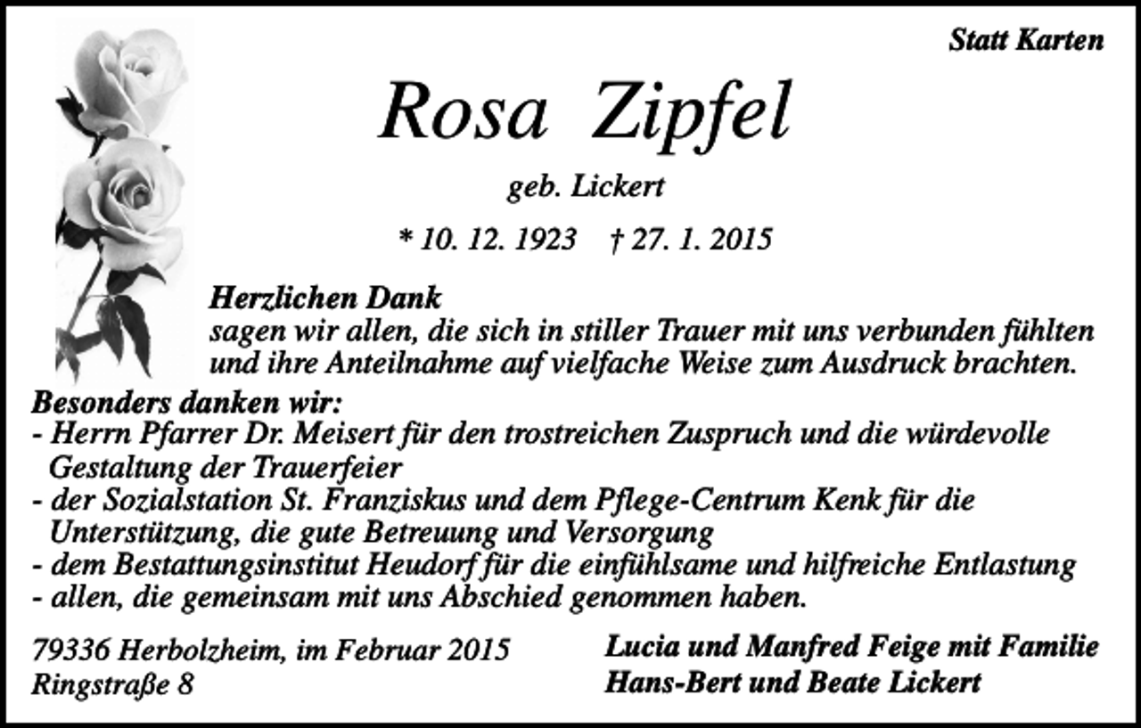 <p>Statt Karten</p><p>Rosa Zipfel<br />geb. Lickert<br />* 10. 12. 1923</p><p>† 27. 1. 2015</p><p>Herzlichen Dank<br />sagen wir allen, die sich in stiller Trauer mit uns verbunden fühlten<br />und ihre Anteilnahme auf vielfache Weise zum Ausdruck brachten.<br />Besonders danken wir:<br />- Herrn Pfarrer Dr. Meisert für den trostreichen Zuspruch und die würdevolle<br />Gestaltung der Trauerfeier<br />- der Sozialstation St. Franziskus und dem Pflege-Centrum Kenk für die<br />Unterstützung, die gute Betreuung und Versorgung<br />- dem Bestattungsinstitut Heudorf für die einfühlsame und hilfreiche Entlastung<br />- allen, die gemeinsam mit uns Abschied genommen haben.<br />Lucia und Manfred Feige mit Familie<br />79336 Herbolzheim, im Februar 2015<br />Hans-Bert und Beate Lickert<br />Ringstraße 8</p>