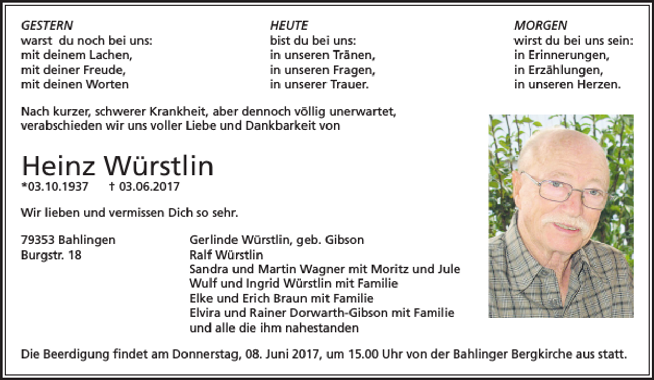 <p>GESTERN HEUTE<br />warst du noch bei uns:<br />bist du bei uns:<br />mit deinem Lachen,<br />in unseren Tränen,<br />mit deiner Freude,<br />in unseren Fragen,<br />mit deinen Worten<br />in unserer Trauer.</p><p>MORGEN<br />wirst du bei uns sein:<br />in Erinnerungen,<br />in Erzählungen,<br />in unseren Herzen.</p><p>Nach kurzer, schwerer Krankheit, aber dennoch völlig unerwartet,<br />verabschieden wir uns voller Liebe und Dankbarkeit von</p><p>Heinz Würstlin<br />*03.10.1937</p><p>† 03.06.2017</p><p>Wir lieben und vermissen Dich so sehr.<br />79353 Bahlingen<br />Gerlinde Würstlin, geb. Gibson<br />Burgstr. 18 Ralf Würstlin<br />Sandra und Martin Wagner mit Moritz und Jule<br />Wulf und Ingrid Würstlin mit Familie<br />Elke und Erich Braun mit Familie<br />Elvira und Rainer Dorwarth-Gibson mit Familie<br />und alle die ihm nahestanden<br />Die Beerdigung findet am Donnerstag, 08. Juni 2017, um 15.00 Uhr von der Bahlinger Bergkirche aus statt.</p>