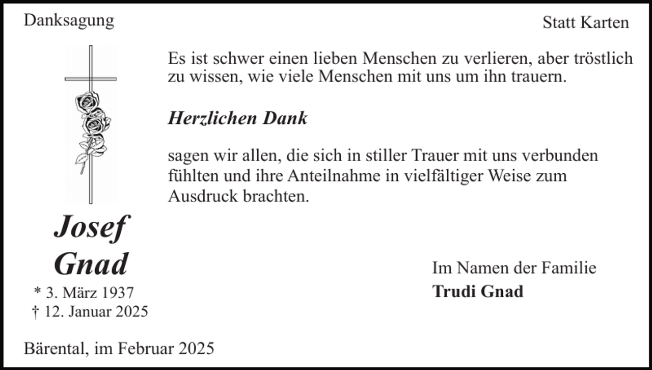 <p>Danksagung</p><p>Statt Karten<br />Es ist schwer einen lieben Menschen zu verlieren, aber tröstlich<br />zu wissen, wie viele Menschen mit uns um ihn trauern.</p><p>Herzlichen Dank</p><p>Josef<br />Gnad</p><p>sagen wir allen, die sich in stiller Trauer mit uns verbunden<br />fühlten und ihre Anteilnahme in vielfältiger Weise zum<br />Ausdruck brachten.</p><p>* 3. März 1937<br />† 12. Januar 2025</p><p>Bärental, im Februar 2025</p><p>Im Namen der Familie<br />Trudi Gnad</p>
