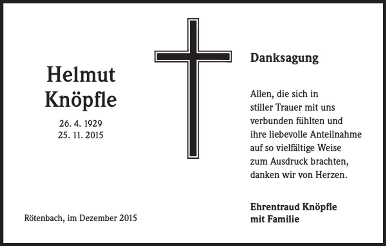 <p>Helmut<br />Knöpfle<br />26. 4. 1929<br />25. 11. 2015</p><p>Rötenbach, im Dezember 2015</p><p>Danksagung<br />Allen, die sich in<br />stiller Trauer mit uns<br />verbunden fühlten und<br />ihre liebevolle Anteilnahme<br />auf so vielfältige Weise<br />zum Ausdruck brachten,<br />danken wir von Herzen.<br />Ehrentraud Knöpfle<br />mit Familie</p>