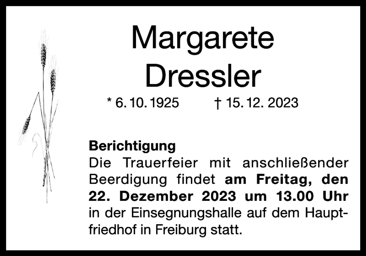 <p>Margarete<br />Dressler<br />* 6. 10. 1925</p><p>† 15. 12. 2023</p><p>Berichtigung<br />Die Trauerfeier mit anschließender<br />Beerdigung findet am Freitag, den<br />22. Dezember 2023 um 13.00 Uhr<br />in der Einsegnungshalle auf dem Hauptfriedhof in Freiburg statt.</p>