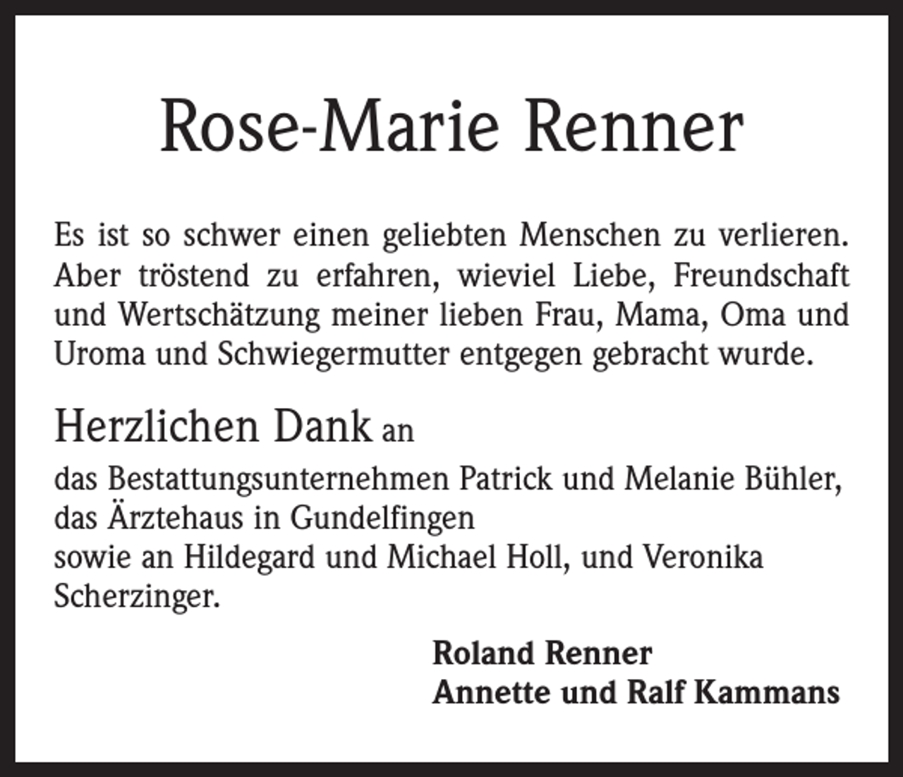 <p>Rose-Marie Renner<br />Es ist so schwer einen geliebten Menschen zu verlieren.<br />Aber tröstend zu erfahren, wieviel Liebe, Freundschaft<br />und Wertschätzung meiner lieben Frau, Mama, Oma und<br />Uroma und Schwiegermutter entgegen gebracht wurde.</p><p>Herzlichen Dank an<br />das Bestattungsunternehmen Patrick und Melanie Bühler,<br />das Ärztehaus in Gundelfingen<br />sowie an Hildegard und Michael Holl, und Veronika<br />Scherzinger.<br />Roland Renner<br />Annette und Ralf Kammans</p>