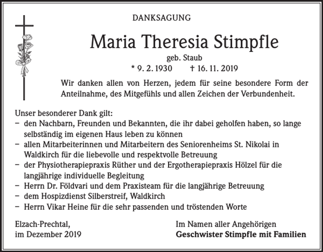 <p>DANKSAGUNG</p><p>Maria Theresia Stimpfle<br />geb. Staub<br />* 9. 2. 1930 † 16. 11. 2019</p><p>Wir danken allen von Herzen, jedem für seine besondere Form der<br />­Anteilnahme, des Mitgefühls und allen Zeichen der Verbundenheit.<br />Unser besonderer Dank gilt:<br />– den Nachbarn, Freunden und Bekannten, die ihr dabei geholfen haben, so lange<br />selbständig im eigenen Haus leben zu können<br />– allen Mitarbeiterinnen und Mitarbeitern des Seniorenheims St. Nikolai in<br />Waldkirch für die liebevolle und respektvolle Betreuung<br />– der Physiotherapiepraxis Rüther und der Ergotherapiepraxis Hölzel für die<br />langjährige individuelle Begleitung<br />– Herrn Dr. Földvari und dem Praxisteam für die langjährige Betreuung<br />– dem Hospizdienst Silberstreif, Waldkirch<br />– Herrn Vikar Heine für die sehr passenden und tröstenden Worte<br />Elzach-Prechtal,<br />im Dezember 2019</p><p>Im Namen aller Angehörigen<br />Geschwister Stimpfle mit Familien</p>