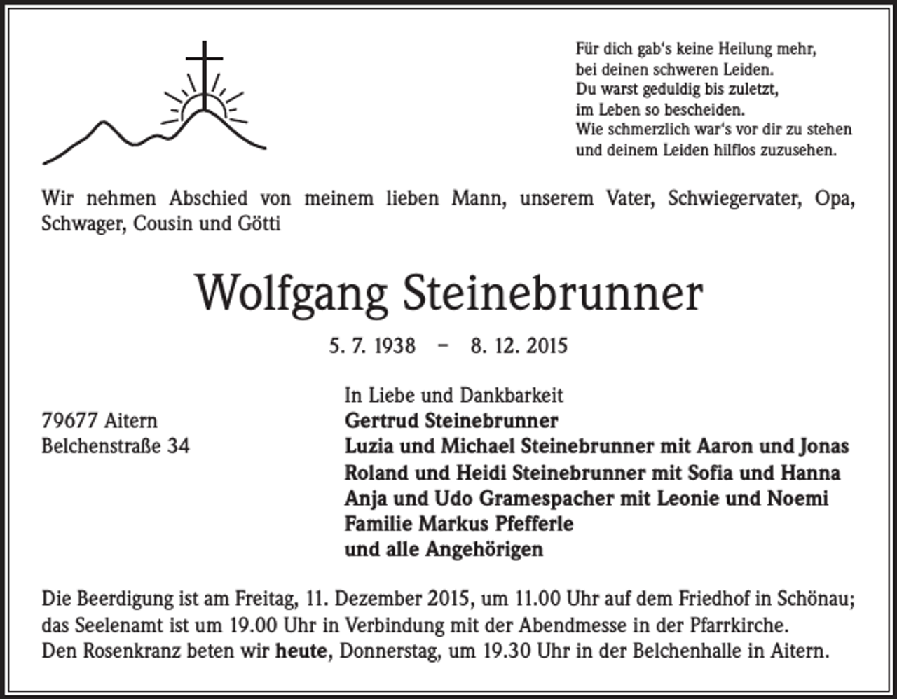 <p>Für dich gab‘s keine Heilung mehr,<br />bei deinen schweren Leiden.<br />Du warst geduldig bis zuletzt,<br />im Leben so bescheiden.<br />Wie schmerzlich war‘s vor dir zu stehen<br />und deinem Leiden hilflos zuzusehen.</p><p>Wir nehmen Abschied von meinem lieben Mann, unserem Vater, Schwiegervater, Opa,<br />­Schwager, Cousin und Götti</p><p>Wolfgang Steinebrunner<br />5. 7. 1938 – 8. 12. 2015</p><p>In Liebe und Dankbarkeit<br />79677 Aitern<br />Gertrud Steinebrunner<br />Belchenstraße 34 Luzia und Michael Steinebrunner mit Aaron und Jonas<br />Roland und Heidi Steinebrunner mit Sofia und Hanna<br />Anja und Udo Gramespacher mit Leonie und Noemi<br />Familie Markus Pfefferle<br />und alle Angehörigen<br />Die Beerdigung ist am Freitag, 11. Dezember 2015, um 11.00 Uhr auf dem Friedhof in Schönau;<br />das Seelenamt ist um 19.00 Uhr in Verbindung mit der Abendmesse in der Pfarrkirche.<br />Den Rosenkranz beten wir heute, Donnerstag, um 19.30 Uhr in der Belchenhalle in Aitern.</p>