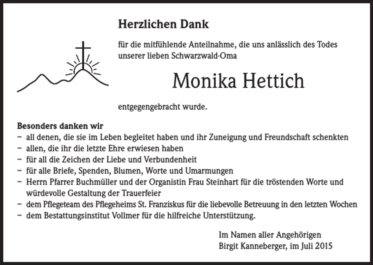 <p>Herzlichen Dank</p><p>für die mitfühlende Anteilnahme, die uns anlässlich des Todes<br />unserer lieben Schwarzwald-Oma</p><p>Monika Hettich<br />entgegengebracht wurde.</p><p>esonders danken wir<br />B<br />– all denen, die sie im Leben begleitet haben und ihr Zuneigung und Freundschaft schenkten<br />– allen, die ihr die letzte Ehre erwiesen haben<br />– für all die Zeichen der Liebe und Verbundenheit<br />– für alle Briefe, Spenden, Blumen, Worte und Umarmungen<br />– Herrn Pfarrer Buchmüller und der Organistin Frau Steinhart für die tröstenden Worte und<br />würdevolle Gestaltung der Trauerfeier<br />– dem Pflegeteam des Pflegeheims St. Franziskus für die liebevolle Betreuung in den letzten Wochen<br />– dem Bestattungsinstitut Vollmer für die hilfreiche Unterstützung.</p><p>Im Namen aller Angehörigen<br />Birgit Kanneberger, im Juli 2015</p>