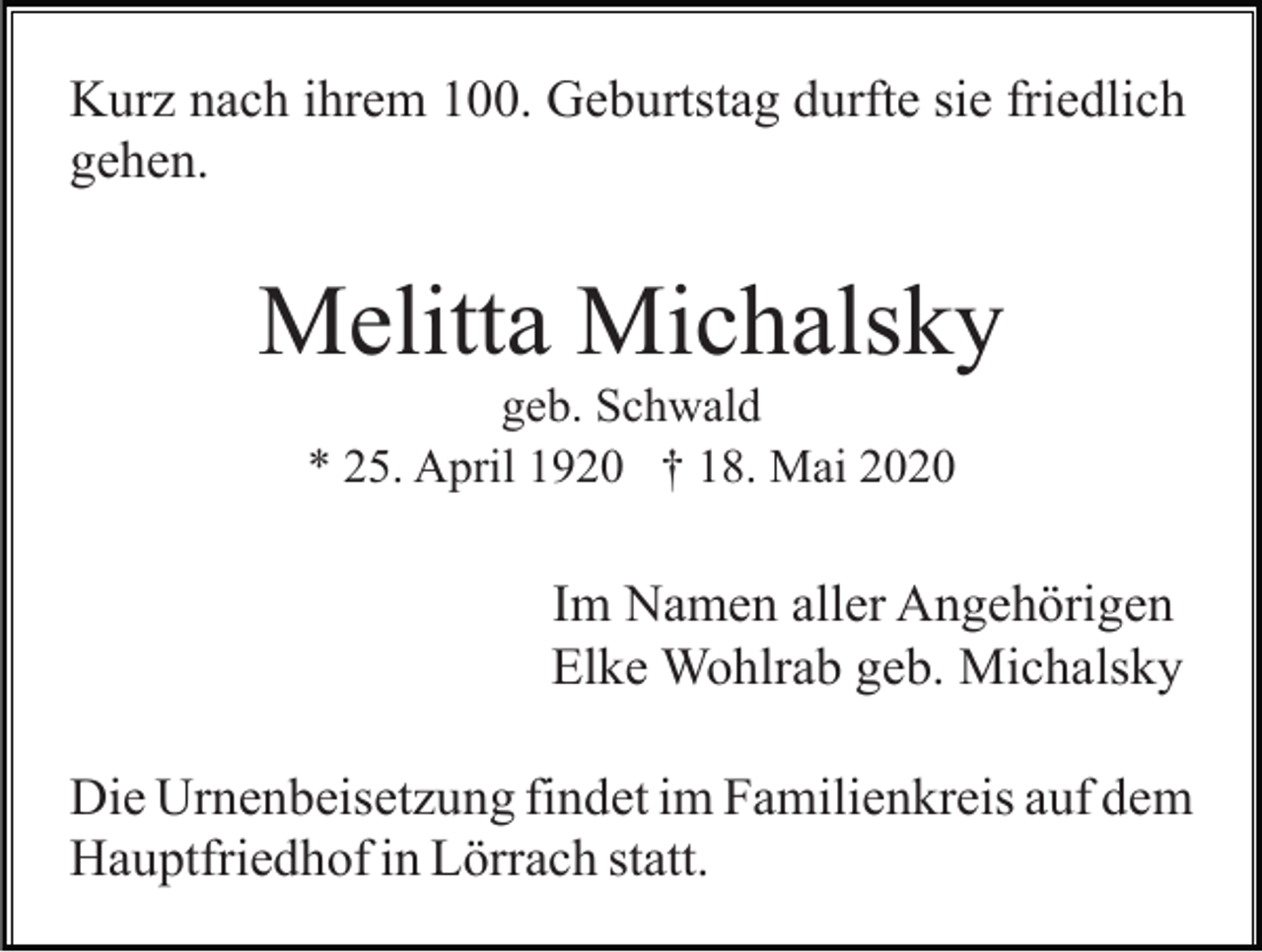 <p>Kurz nach ihrem 100. Geburtstag durfte sie friedlich<br />gehen.</p><p>Melitta Michalsky<br />geb. Schwald<br />* 25. April 1920 † 18. Mai 2020</p><p>Im Namen aller Angehörigen<br />Elke Wohlrab geb. Michalsky<br />Die Urnenbeisetzung findet im Familienkreis auf dem<br />Hauptfriedhof in Lörrach statt.</p>