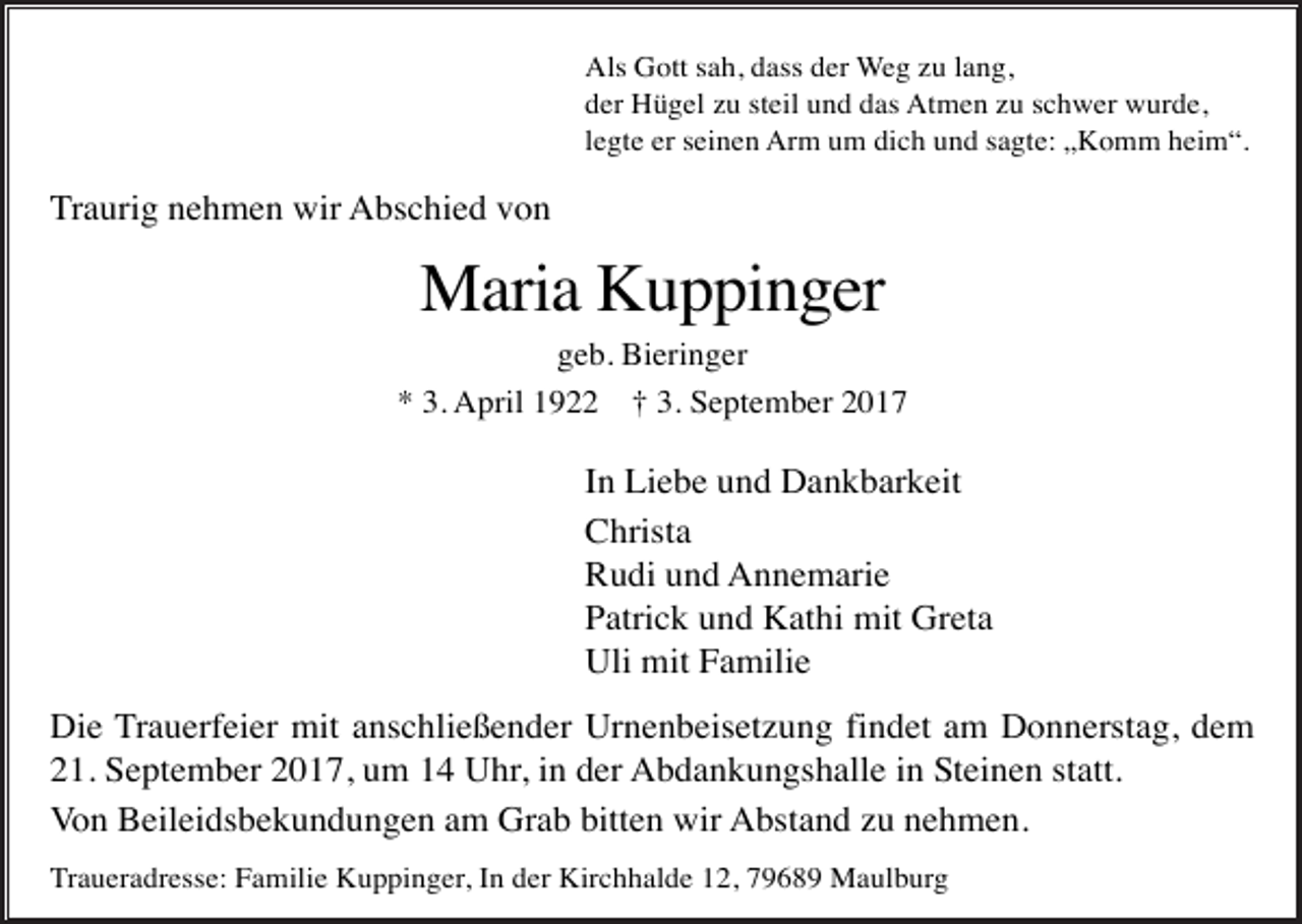 <p>Als Gott sah, dass der Weg zu lang,<br />der Hügel zu steil und das Atmen zu schwer wurde,<br />legte er seinen Arm um dich und sagte: „Komm heim“.</p><p>Traurig nehmen wir Abschied von</p><p>Maria Kuppinger<br />geb. Bieringer<br />* 3. April 1922</p><p>† 3. September 2017</p><p>In Liebe und Dankbarkeit<br />Christa<br />Rudi und Annemarie<br />Patrick und Kathi mit Greta<br />Uli mit Familie<br />Die Trauerfeier mit anschließender Urnenbeisetzung findet am Donnerstag, dem<br />21. September 2017, um 14 Uhr, in der Abdankungshalle in Steinen statt.<br />Von Beileidsbekundungen am Grab bitten wir Abstand zu nehmen.<br />Traueradresse: Familie Kuppinger, In der Kirchhalde 12, 79689 Maulburg</p>