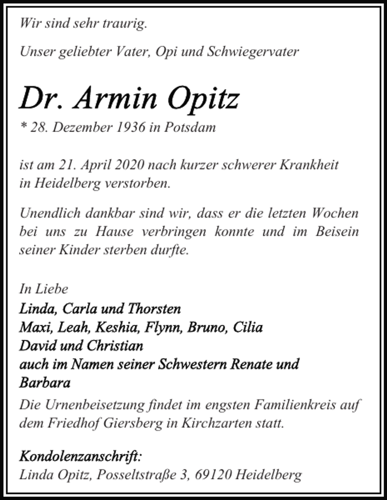 <p>Wir sind sehr traurig.<br />Unser geliebter Vater, Opi und Schwiegervater</p><p>* 28. Dezember 1936 in Potsdam<br />ist am 21. April 2020 nach kurzer schwerer Krankheit<br />in Heidelberg verstorben.<br />Unendlich dankbar sind wir, dass er die letzten Wochen<br />bei uns zu Hause verbringen konnte und im Beisein<br />seiner Kinder sterben durfte.<br />In Liebe</p><p>Die Urnenbeisetzung findet im engsten Familienkreis auf<br />dem Friedhof Giersberg in Kirchzarten statt.<br />Linda Opitz, Posseltstraße 3, 69120 Heidelberg</p>