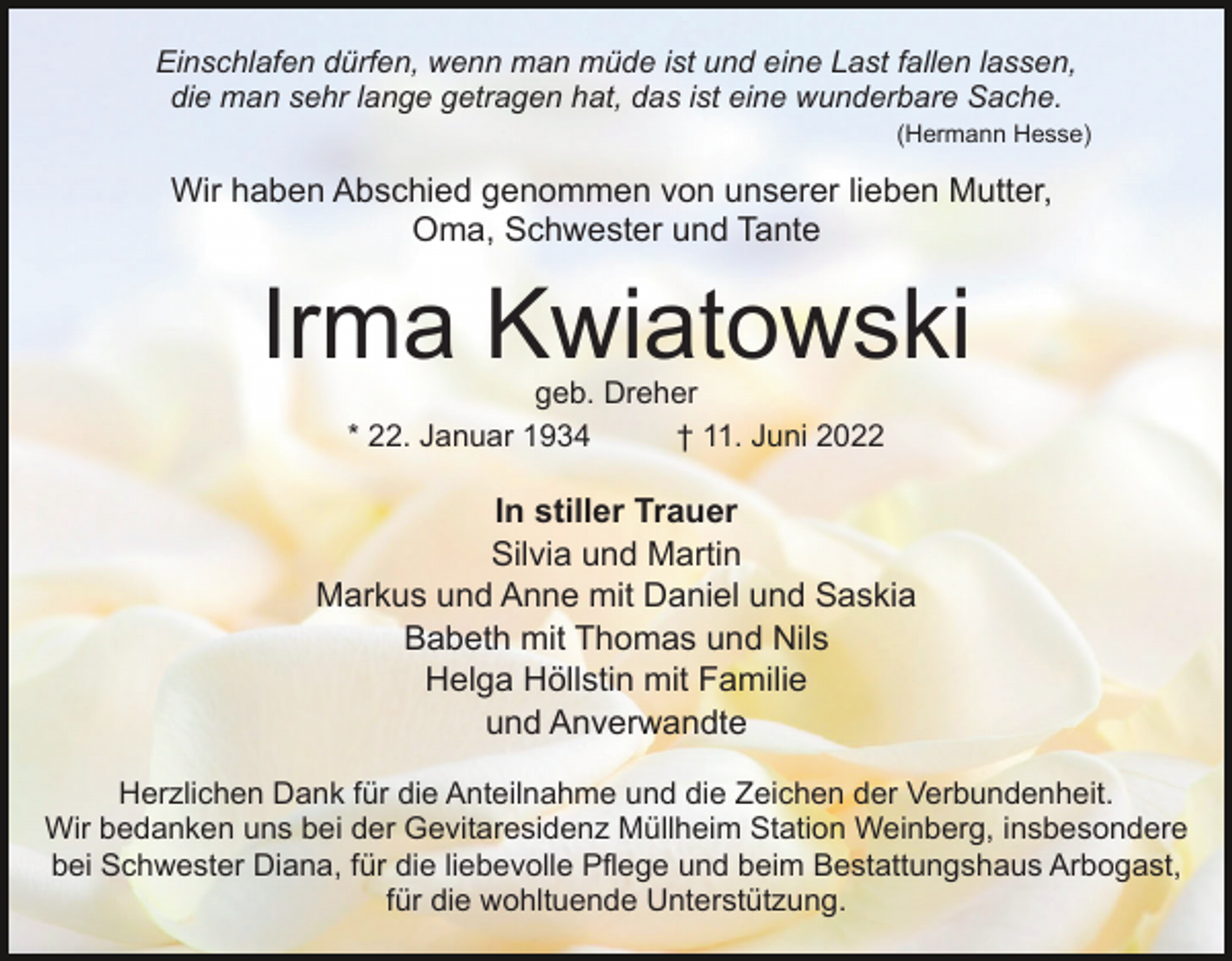 <p>Einschlafen dürfen, wenn man müde ist und eine Last fallen lassen,<br />die man sehr lange getragen hat, das ist eine wunderbare Sache.<br />(Hermann Hesse)</p><p>Wir haben Abschied genommen von unserer lieben Mutter,<br />Oma, Schwester und Tante</p><p>Irma Kwiatowski<br />geb. Dreher<br />* 22. Januar 1934<br />† 11. Juni 2022</p><p>In stiller Trauer<br />Silvia und Martin<br />Markus und Anne mit Daniel und Saskia<br />Babeth mit Thomas und Nils<br />Helga Höllstin mit Familie<br />und Anverwandte<br />Herzlichen Dank für die Anteilnahme und die Zeichen der Verbundenheit.<br />Wir bedanken uns bei der Gevitaresidenz Müllheim Station Weinberg, insbesondere<br />bei Schwester Diana, für die liebevolle Pflege und beim Bestattungshaus Arbogast,<br />für die wohltuende Unterstützung.</p>