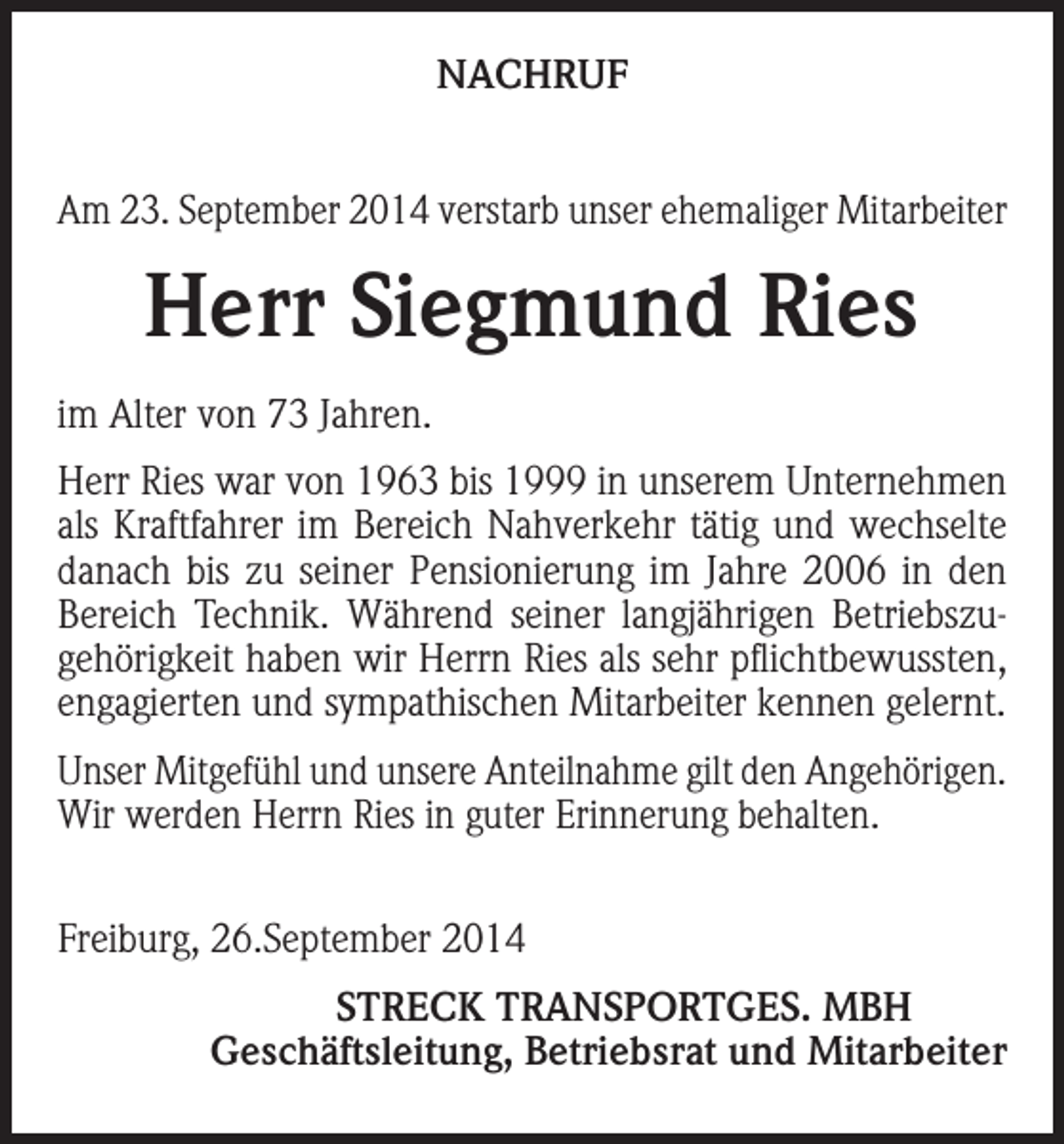 <p>NACHRUF<br />Am 23. September 2014 verstarb unser ehemaliger Mitarbeiter</p><p>Herr Siegmund Ries<br />im Alter von 73 Jahren.<br />Herr Ries war von 1963 bis 1999 in unserem Unternehmen<br />als Kraftfahrer im Bereich Nahverkehr tätig und wechselte<br />danach bis zu seiner Pensionierung im Jahre 2006 in den<br />Bereich Technik. Während seiner langjährigen Betriebszugehörigkeit haben wir Herrn Ries als sehr pflichtbewussten,<br />engagierten und sympathischen Mitarbeiter kennen gelernt.<br />Unser Mitgefühl und unsere Anteilnahme gilt den Angehörigen.<br />Wir werden Herrn Ries in guter Erinnerung behalten.<br />Freiburg, 26.September 2014</p><p>STRECK TRANSPORTGES. MBH<br />Geschäftsleitung, Betriebsrat und Mitarbeiter</p>