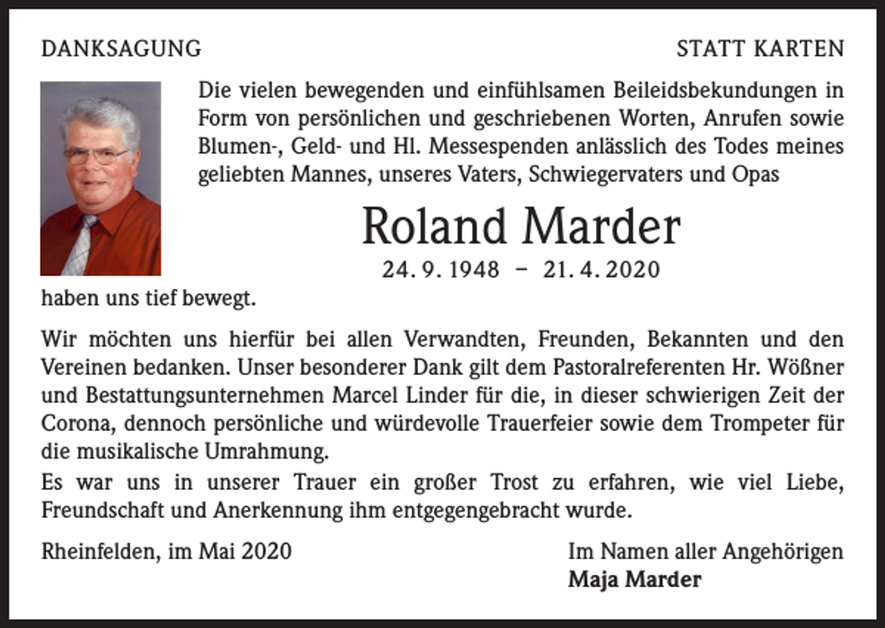<p>DANKSAGUNG</p><p>STATT KARTEN</p><p>Die vielen bewegenden und einfühlsamen Beileidsbekundungen in<br />Form von persönlichen und geschriebenen Worten, Anrufen sowie<br />Blumen-, Geld- und Hl. Messespenden anlässlich des Todes meines<br />geliebten Mannes, unseres Vaters, Schwiegervaters und Opas</p><p>Roland Marder<br />24. 9. 1948 – 21. 4. 2020</p><p>haben uns tief bewegt.<br />Wir möchten uns hierfür bei allen Verwandten, Freunden, Bekannten und den<br />Vereinen bedanken. Unser besonderer Dank gilt dem Pastoralreferenten Hr. Wößner<br />und Bestattungsunternehmen Marcel Linder für die, in dieser schwierigen Zeit der<br />Corona, dennoch persönliche und würdevolle Trauerfeier sowie dem Trompeter für<br />die musikalische Umrahmung.<br />Es war uns in unserer Trauer ein großer Trost zu erfahren, wie viel Liebe,<br />Freundschaft und Anerkennung ihm entgegengebracht wurde.<br />Rheinfelden, im Mai 2020</p><p>Im Namen aller Angehörigen<br />Maja Marder</p>