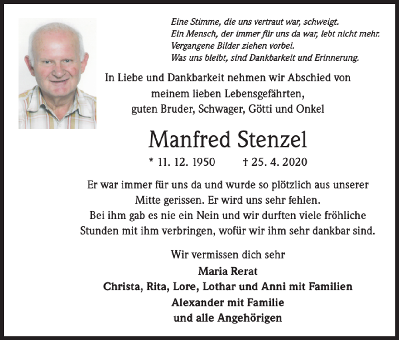 <p>Eine Stimme, die uns vertraut war, schweigt.<br />Ein Mensch, der immer für uns da war, lebt nicht mehr.<br />Vergangene Bilder ziehen vorbei.<br />Was uns bleibt, sind Dankbarkeit und Erinnerung.</p><p>In Liebe und Dankbarkeit nehmen wir Abschied von<br />meinem lieben Lebensgefährten,<br />guten Bruder, Schwager, Götti und Onkel</p><p>Manfred Stenzel<br />* 11. 12. 1950</p><p>† 25. 4. 2020</p><p>Er war immer für uns da und wurde so plötzlich aus unserer<br />Mitte gerissen. Er wird uns sehr fehlen.<br />Bei ihm gab es nie ein Nein und wir durften viele fröhliche<br />Stunden mit ihm verbringen, wofür wir ihm sehr dankbar sind.<br />Wir vermissen dich sehr<br />Maria Rerat<br />Christa, Rita, Lore, Lothar und Anni mit Familien<br />Alexander mit Familie<br />und alle Angehörigen</p>