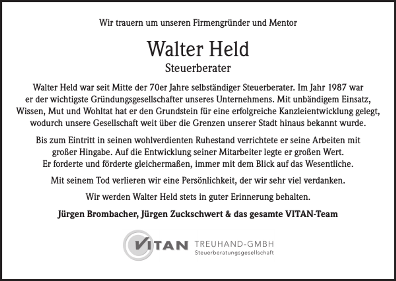 <p>Wir trauern um unseren Firmengründer und Mentor</p><p>Walter Held<br />Steuerberater</p><p>Walter Held war seit Mitte der 70er Jahre selbständiger Steuerberater. Im Jahr 1987 war<br />er der wichtigste Gründungsgesellschafter unseres Unternehmens. Mit unbändigem Einsatz,<br />Wissen, Mut und Wohltat hat er den Grundstein für eine erfolgreiche Kanzleientwicklung gelegt,<br />wodurch unsere Gesellschaft weit über die Grenzen unserer Stadt hinaus bekannt wurde.<br />Bis zum Eintritt in seinen wohlverdienten Ruhestand verrichtete er seine Arbeiten mit<br />großer Hingabe. Auf die Entwicklung seiner Mitarbeiter legte er großen Wert.<br />Er forderte und förderte gleichermaßen, immer mit dem Blick auf das Wesentliche.<br />Mit seinem Tod verlieren wir eine Persönlichkeit, der wir sehr viel verdanken.<br />Wir werden Walter Held stets in guter Erinnerung behalten.<br />Jürgen Brombacher, Jürgen Zuckschwert &amp; das gesamte VITAN-Team</p>