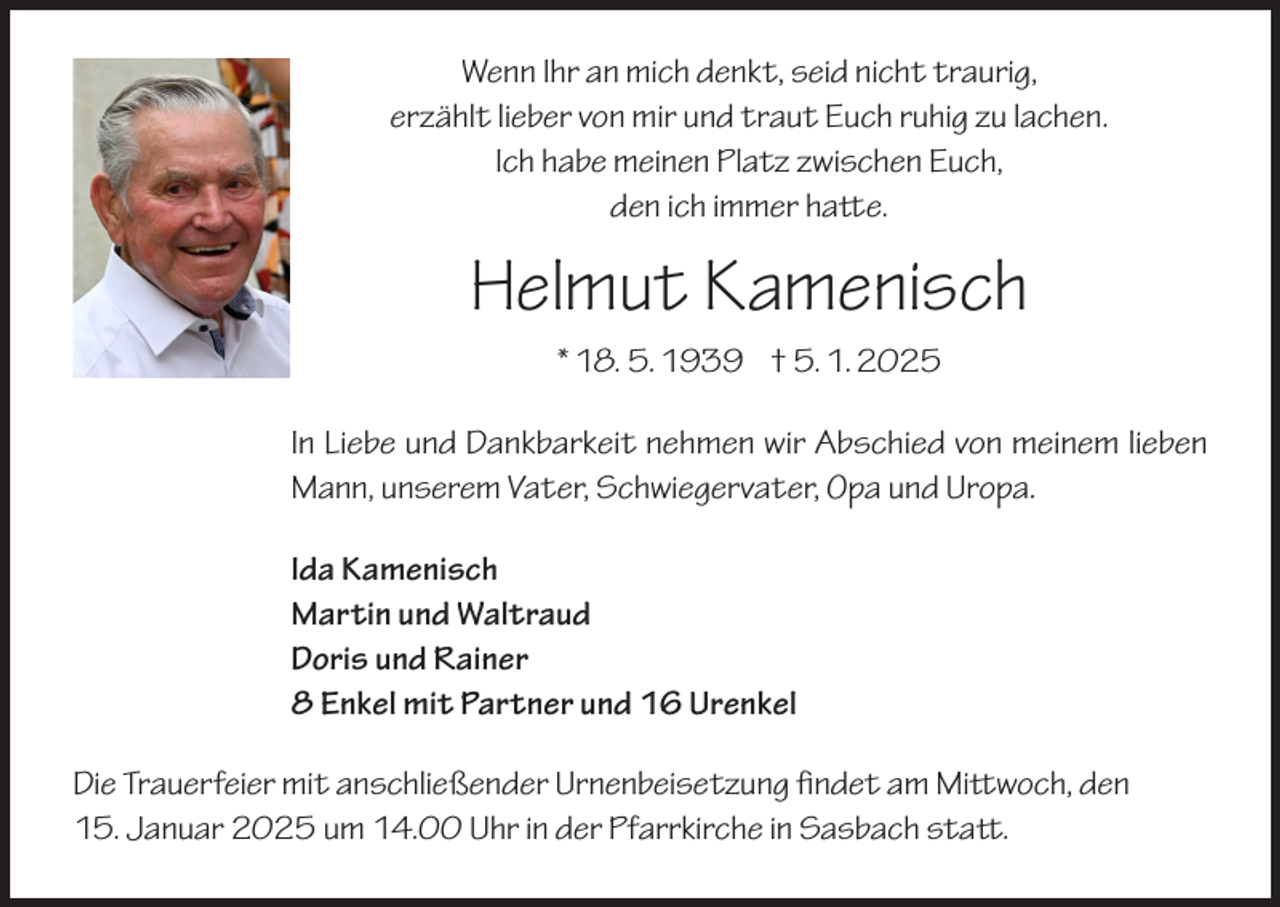 <p>Wenn Ihr an mich denkt, seid nicht traurig,<br />erzählt lieber von mir und traut Euch ruhig zu lachen.<br />Ich habe meinen Platz zwischen Euch,<br />den ich immer hatte.</p><p>Helmut Kamenisch<br />* 18. 5. 1939 † 5. 1. 2025<br />In Liebe und Dankbarkeit nehmen wir Abschied von meinem lieben<br />Mann, unserem Vater, Schwiegervater, Opa und Uropa.<br />Ida Kamenisch<br />Martin und Waltraud<br />Doris und Rainer<br />8 Enkel mit Partner und 16 Urenkel<br />Die Trauerfeier mit anschließender Urnenbeisetzung findet am Mittwoch, den<br />15. Januar 2025 um 14.00 Uhr in der Pfarrkirche in Sasbach statt.</p>