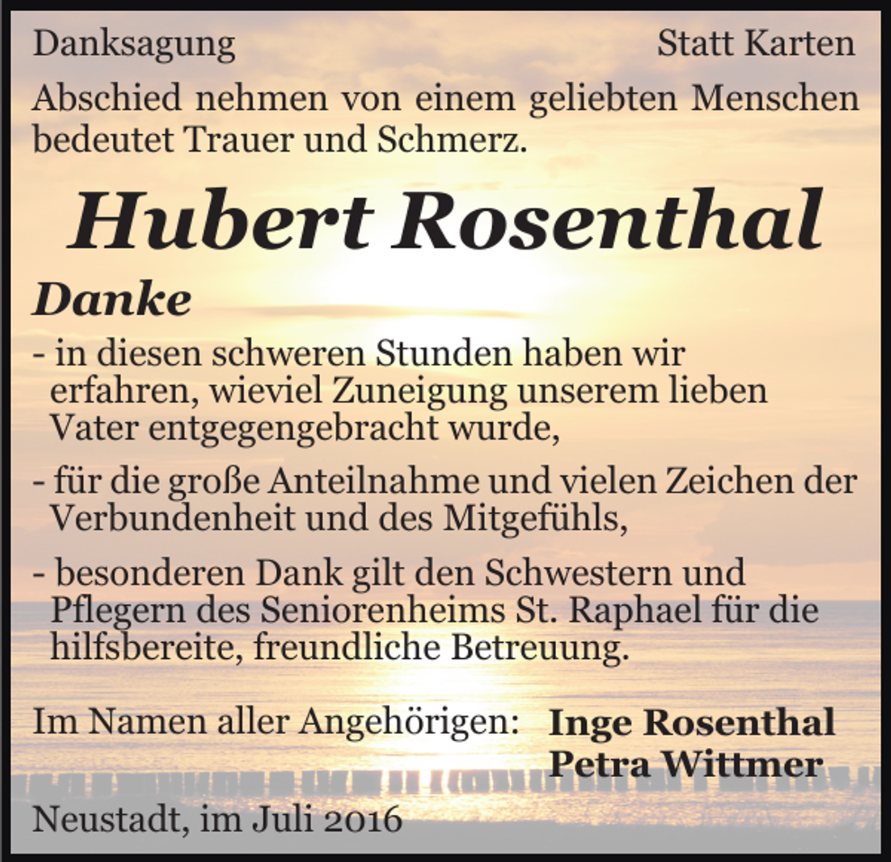 <p>Danksagung<br />Statt Karten<br />Abschied nehmen von einem geliebten Menschen<br />bedeutet Trauer und Schmerz.</p><p>Hubert Rosenthal<br />Danke<br />- in diesen schweren Stunden haben wir<br />erfahren, wieviel Zuneigung unserem lieben<br />Vater entgegengebracht wurde,<br />- für die große Anteilnahme und vielen Zeichen der<br />Verbundenheit und des Mitgefühls,<br />- besonderen Dank gilt den Schwestern und<br />Pflegern des Seniorenheims St. Raphael für die<br />hilfsbereite, freundliche Betreuung.<br />Im Namen aller Angehörigen: Inge Rosenthal<br />Petra Wittmer<br />Neustadt, im Juli 2016</p>