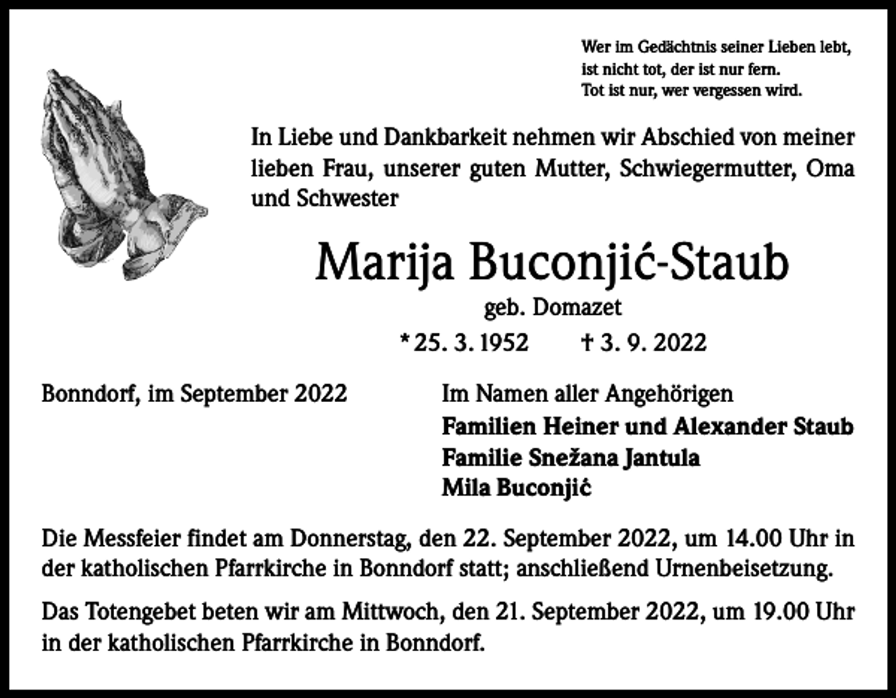 <p>Wer im Gedächtnis seiner Lieben lebt,<br />ist nicht tot, der ist nur fern.<br />Tot ist nur, wer vergessen wird.</p><p>In Liebe und Dankbarkeit nehmen wir Abschied von meiner<br />lieben Frau, unserer guten Mutter, Schwiegermutter, Oma<br />und Schwester</p><p>Marija Buconji´<br />c-Staub<br />geb. Domazet<br />* 25. 3. 1952 † 3. 9. 2022</p><p>Bonndorf, im September 2022</p><p>Im Namen aller Angehörigen<br />Familien Heiner und Alexander Staub<br />Familie Snežana Jantula<br />Mila Buconji´c</p><p>Die Messfeier findet am Donnerstag, den 22. September 2022, um 14.00 Uhr in<br />der katholischen Pfarrkirche in Bonndorf statt; anschließend Urnenbeisetzung.<br />Das Totengebet beten wir am Mittwoch, den 21. September 2022, um 19.00 Uhr<br />in der katholischen Pfarrkirche in Bonndorf.</p>