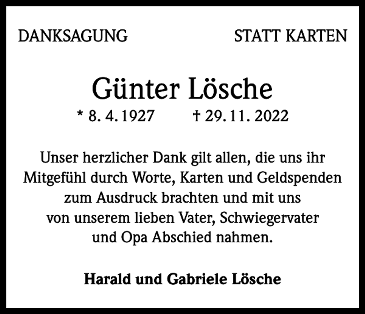 <p>DANKSAGUNG</p><p>STATT KARTEN</p><p>Günter Lösche</p><p>* 8. 4. 1927</p><p>† 29. 11. 2022</p><p>Unser herzlicher Dank gilt allen, die uns ihr<br />Mitgefühl durch Worte, Karten und Geldspenden<br />zum Ausdruck brachten und mit uns<br />von unserem lieben Vater, Schwiegervater<br />und Opa Abschied nahmen.<br />Harald und Gabriele Lösche</p>