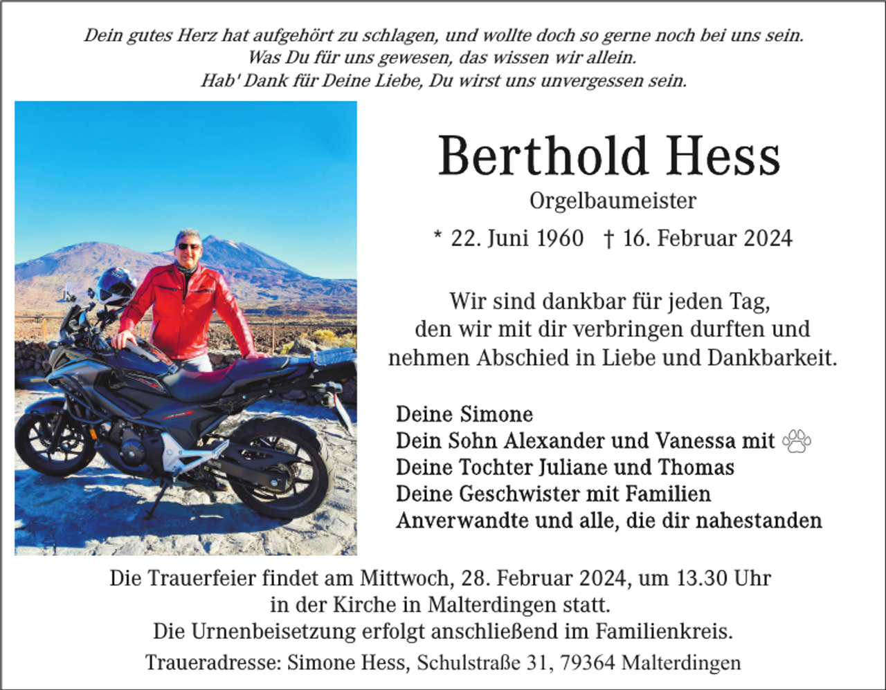 <p>Dein gutes Herz hat aufgehört zu schlagen, und wollte doch so gerne noch bei uns sein.<br />Was Du für uns gewesen, das wissen wir allein.<br />Hab' Dank für Deine Liebe, Du wirst uns unvergessen sein.</p><p>Orgelbaumeister<br />* 22. Juni 1960 † 16. Februar 2024<br />Wir sind dankbar für jeden Tag,<br />den wir mit dir verbringen durften und<br />nehmen Abschied in Liebe und Dankbarkeit.</p><p>Die Trauerfeier findet am Mittwoch, 28. Februar 2024, um 13.30 Uhr<br />in der Kirche in Malterdingen statt.<br />Die Urnenbeisetzung erfolgt anschließend im Familienkreis.<br />Traueradresse: Simone Hess, Schulstraße 31, 79364 Malterdingen</p>