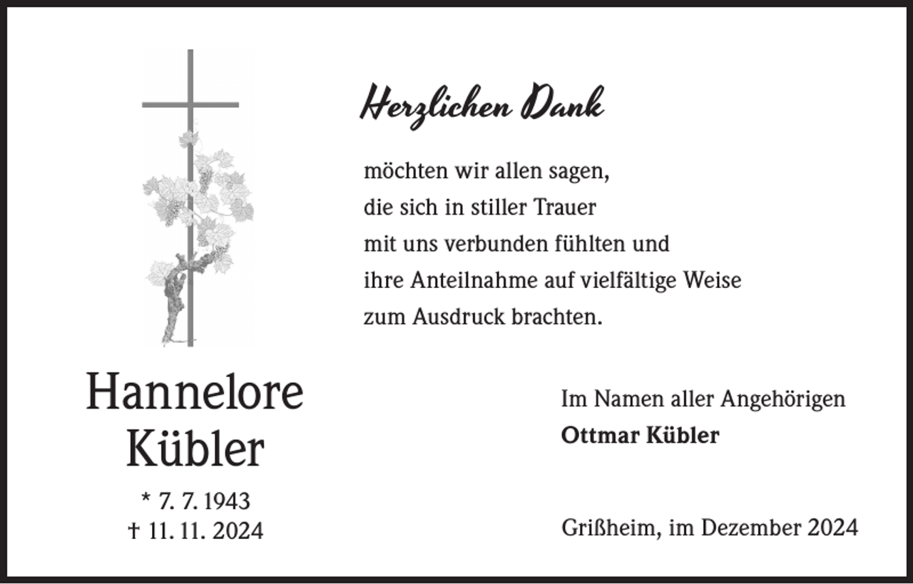 <p>Herzlichen Dank<br />möchten wir allen sagen,<br />die sich in stiller Trauer<br />mit uns verbunden fühlten und<br />ihre Anteilnahme auf vielfältige Weise<br />zum Ausdruck brachten.</p><p>Hannelore<br />Kübler<br />* 7. 7. 1943<br />† 11. 11. 2024</p><p>Im Namen aller Angehörigen<br />Ottmar Kübler</p><p>Grißheim, im Dezember 2024</p>