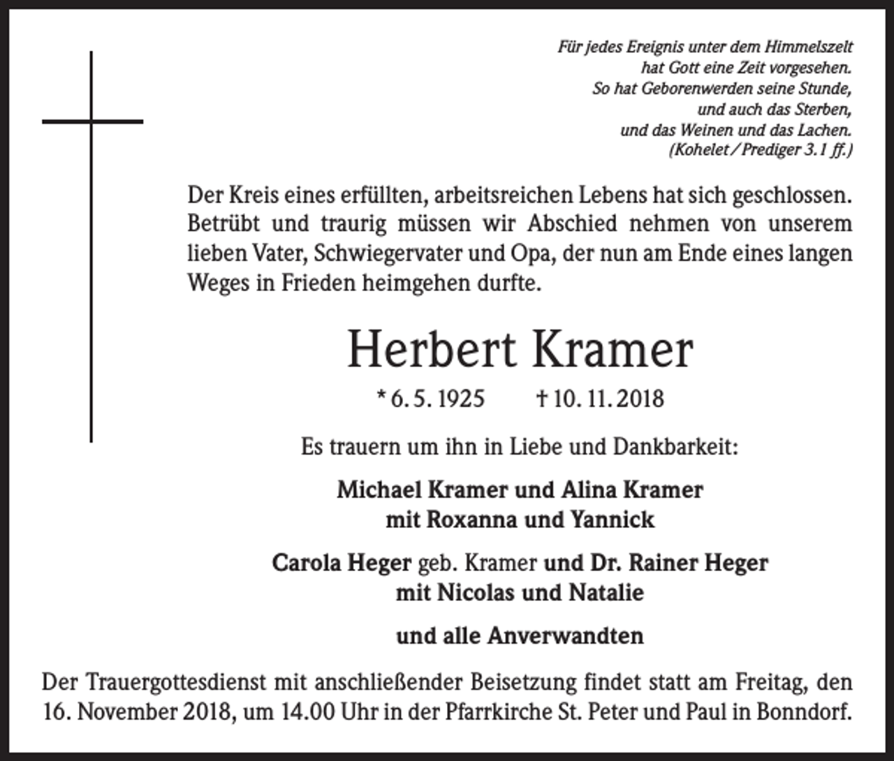 <p>Für jedes Ereignis unter dem Himmelszelt<br />hat Gott eine Zeit vorgesehen.<br />So hat Geborenwerden seine Stunde,<br />und auch das Sterben,<br />und das Weinen und das Lachen.<br />(Kohelet / Prediger 3.1 ff.)</p><p>Der Kreis eines erfüllten, arbeitsreichen Lebens hat sich geschlossen.<br />Betrübt und traurig müssen wir Abschied nehmen von unserem<br />­lieben Vater, Schwiegervater und Opa, der nun am Ende eines langen<br />Weges in Frieden heimgehen durfte.</p><p>Herbert Kramer<br />* 6. 5. 1925 † 10. 11. 2018<br />Es trauern um ihn in Liebe und Dankbarkeit:<br />Michael Kramer und Alina Kramer<br />mit Roxanna und Yannick<br />Carola Heger geb. Kramer und Dr. Rainer Heger<br />mit Nicolas und Natalie<br />und alle Anverwandten<br />Der Trauergottesdienst mit anschließender Beisetzung findet statt am Freitag, den<br />16. November 2018, um 14.00 Uhr in der Pfarrkirche St. Peter und Paul in Bonndorf.</p>