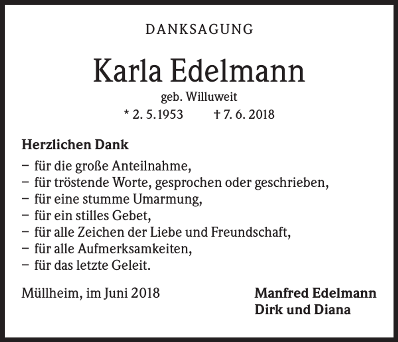 <p>DA NK S A GU NG</p><p>Karla Edelmann<br />geb. Willuweit<br />* 2. 5.1953<br />† 7. 6. 2018</p><p>Herzlichen Dank<br />– für die große Anteilnahme,<br />– für tröstende Worte, gesprochen oder geschrieben,<br />– für eine stumme Umarmung,<br />– für ein stilles Gebet,<br />– für alle Zeichen der Liebe und Freundschaft,<br />– für alle Aufmerksamkeiten,<br />– für das letzte Geleit.<br />Müllheim, im Juni 2018</p><p>Manfred Edelmann<br />Dirk und Diana</p>