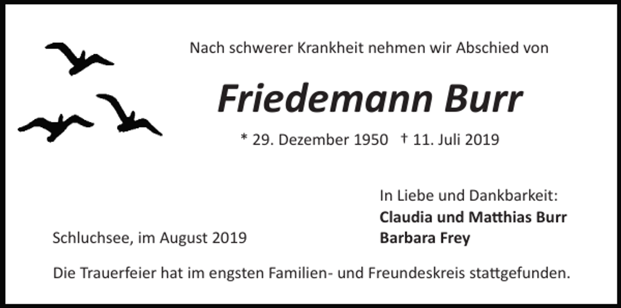 <p>Nach schwerer Krankheit nehmen wir Abschied von</p><p>Friedemann Burr<br />* 29. Dezember 1950 † 11. Juli 2019</p><p>Schluchsee, im August 2019</p><p>In Liebe und Dankbarkeit:<br />Claudia und Ma�hias Burr<br />Barbara Frey</p><p>Die Trauerfeier hat im engsten Familien­ und Freundeskreis sta�gefunden.</p>