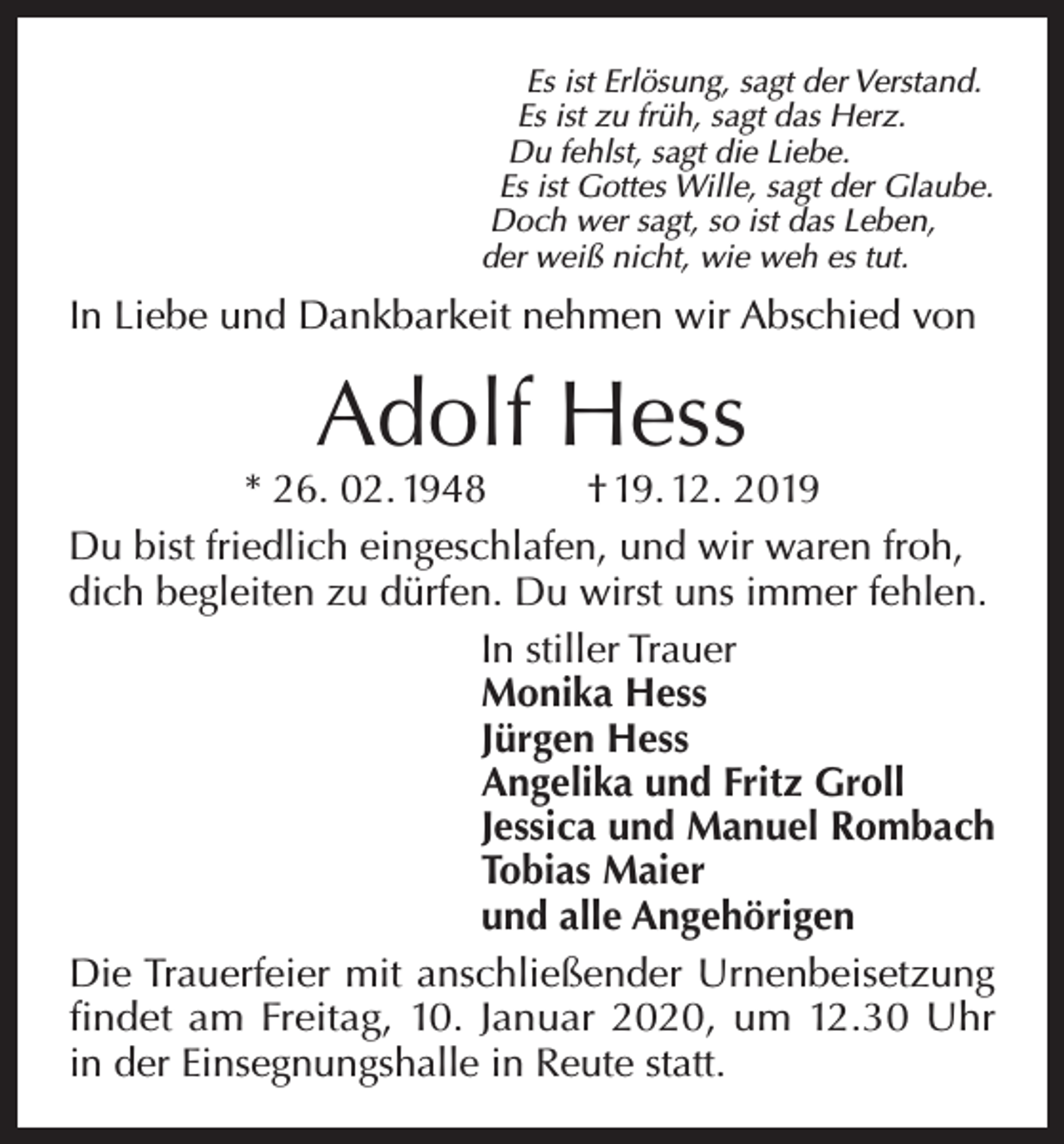 <p>Es ist Erlösung, sagt der Verstand.<br />Es ist zu früh, sagt das Herz.<br />Du fehlst, sagt die Liebe.<br />Es ist Gottes Wille, sagt der Glaube.<br />Doch wer sagt, so ist das Leben,<br />der weiß nicht, wie weh es tut.</p><p>In Liebe und Dankbarkeit nehmen wir Abschied von</p><p>Adolf Hess</p><p>* 26. 02. 1948<br />† 19. 12. 2019<br />Du bist friedlich eingeschlafen, und wir waren froh,<br />dich begleiten zu dürfen. Du wirst uns immer fehlen.<br />In stiller Trauer<br />Monika Hess<br />Jürgen Hess<br />Angelika und Fritz Groll<br />Jessica und Manuel Rombach<br />Tobias Maier<br />und alle Angehörigen<br />Die Trauerfeier mit anschließender Urnenbeisetzung<br />findet am Freitag, 10. Januar 2020, um 12.30 Uhr<br />in der Einsegnungshalle in Reute statt.</p>