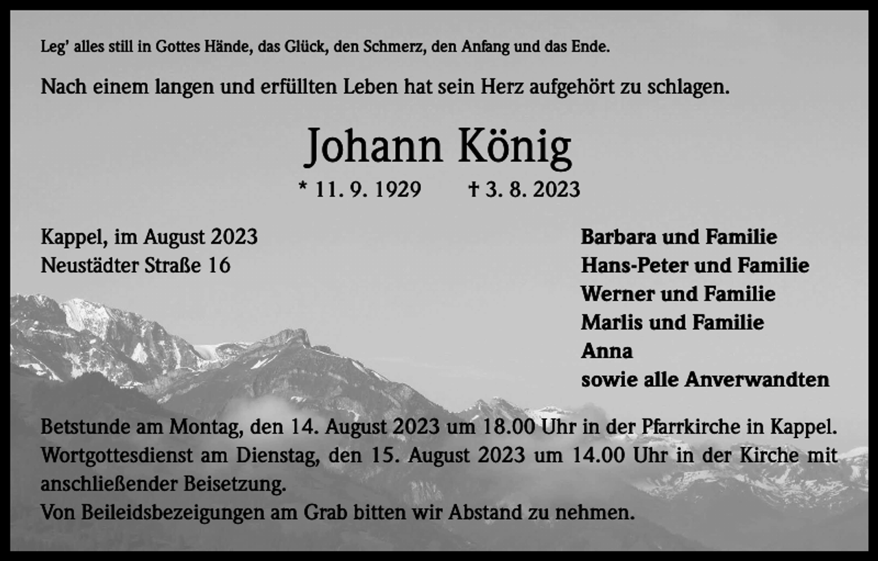 <p>Leg’ alles still in Gottes Hände, das Glück, den Schmerz, den Anfang und das Ende.</p><p>Nach einem langen und erfüllten Leben hat sein Herz aufgehört zu schlagen.</p><p>Johann König<br />* 11. 9. 1929 † 3. 8. 2023<br />Kappel, im August 2023<br />Barbara und Familie<br />Neustädter Straße 16<br />Hans-Peter und Familie</p><p>Werner und Familie</p><p>Marlis und Familie<br />Anna</p><p>sowie alle Anverwandten<br />Betstunde am Montag, den 14. August 2023 um 18.00 Uhr in der Pfarrkirche in Kappel.<br />Wortgottesdienst am Dienstag, den 15. August 2023 um 14.00 Uhr in der Kirche mit<br />anschließender Beisetzung.<br />Von Beileidsbezeigungen am Grab bitten wir Abstand zu nehmen.</p>