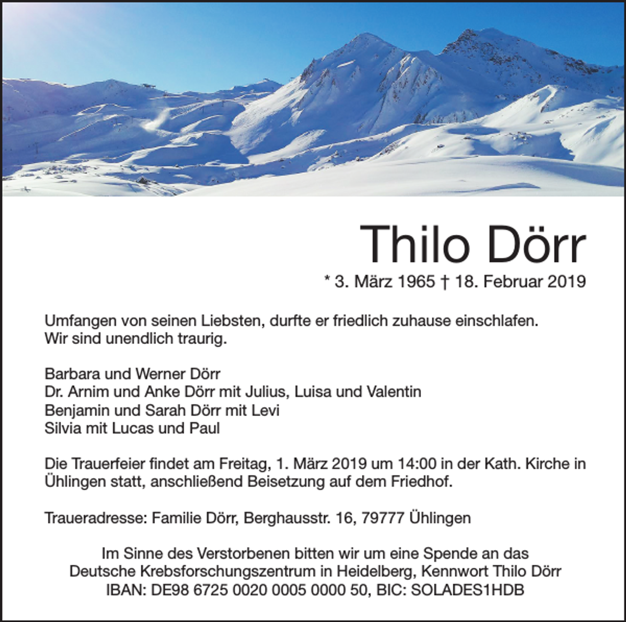 <p>Thilo Dörr</p><p>* 3. März 1965 † 18. Februar 2019<br />Umfangen von seinen Liebsten, durfte er friedlich zuhause einschlafen.<br />Wir sind unendlich traurig.<br />Barbara und Werner Dörr<br />Dr. Arnim und Anke Dörr mit Julius, Luisa und Valentin<br />Benjamin und Sarah Dörr mit Levi<br />Silvia mit Lucas und Paul</p><p>Die Trauerfeier findet am Freitag, 1. März 2019 um 14:00 in der Kath. Kirche in<br />Ühlingen statt, anschließend Beisetzung auf dem Friedhof.<br />Traueradresse: Familie Dörr, Berghausstr. 16, 79777 Ühlingen<br />Im Sinne des Verstorbenen bitten wir um eine Spende an das<br />Deutsche Krebsforschungszentrum in Heidelberg, Kennwort Thilo Dörr<br />IBAN: DE98 6725 002005 0000 50, BIC: SOLADES1HDB</p>