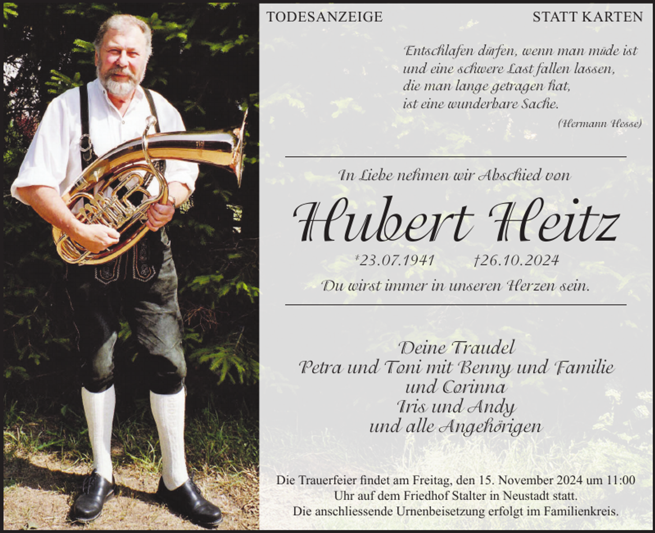 <p>TODESANZEIGE</p><p>STATT KARTEN<br />Entschlafen dürfen, wenn man müde ist<br />und eine schwere Last fallen lassen,<br />die man lange getragen hat,<br />ist eine wunderbare Sache.<br />(Hermann Hesse)</p><p>In Liebe nehmen wir Abschied von</p><p>Hubert Heitz<br />*23.07.1941</p><p>†26.10.2024</p><p>Du wirst immer in unseren Herzen sein.</p><p>Deine Traudel<br />Petra und Toni mit Benny und Familie<br />und Corinna<br />Iris und Andy<br />und alle Angehörigen<br />Die Trauerfeier findet am Freitag, den 15. November 2024 um 11:00<br />Uhr auf dem Friedhof Stalter in Neustadt statt.<br />Die anschliessende Urnenbeisetzung erfolgt im Familienkreis.</p>