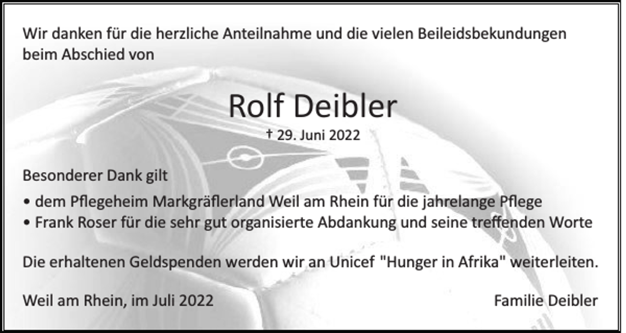 <p>Wir danken für die herzliche Anteilnahme und die vielen Beileidsbekundungen<br />beim Abschied von</p><p>Rolf Deibler<br />† 29. Juni 2022</p><p>Besonderer Dank gilt<br />• dem Pﬂegeheim Markgräﬂerland Weil am Rhein für die jahrelange Pﬂege<br />• Frank Roser für die sehr gut organisierte Abdankung und seine treﬀenden Worte<br />Die erhaltenen Geldspenden werden wir an Unicef "Hunger in Afrika" weiterleiten.<br />Weil am Rhein, im Juli 2022</p><p>Familie Deibler</p>