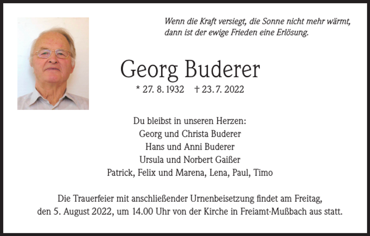 <p>Wenn die Kraft versiegt, die Sonne nicht mehr wärmt,<br />dann ist der ewige Frieden eine Erlösung.</p><p>Georg Buderer<br />* 27. 8. 1932 † 23. 7. 2022<br />Du bleibst in unseren Herzen:<br />Georg und Christa Buderer<br />Hans und Anni Buderer<br />Ursula und Norbert Gaißer<br />Patrick, Felix und Marena, Lena, Paul, Timo<br />Die Trauerfeier mit anschließender Urnenbeisetzung findet am Freitag,<br />den 5. August 2022, um 14.00 Uhr von der Kirche in Freiamt-Mußbach aus statt.</p>