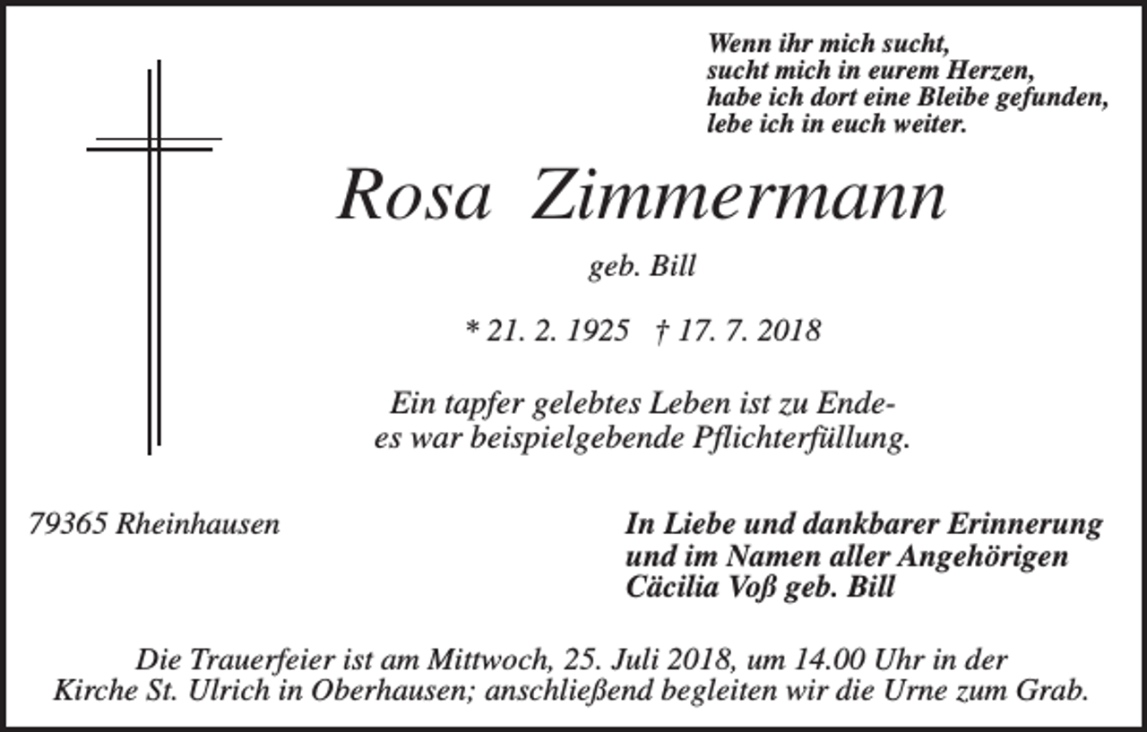 <p>Wenn ihr mich sucht,<br />sucht mich in eurem Herzen,<br />habe ich dort eine Bleibe gefunden,<br />lebe ich in euch weiter.</p><p>Rosa Zimmermann<br />geb. Bill<br />* 21. 2. 1925 † 17. 7. 2018</p><p>Ein tapfer gelebtes Leben ist zu Endees war beispielgebende Pflichterfüllung.<br />79365 Rheinhausen</p><p>In Liebe und dankbarer Erinnerung<br />und im Namen aller Angehörigen<br />Cäcilia Voß geb. Bill</p><p>Die Trauerfeier ist am Mittwoch, 25. Juli 2018, um 14.00 Uhr in der<br />Kirche St. Ulrich in Oberhausen; anschließend begleiten wir die Urne zum Grab.</p>