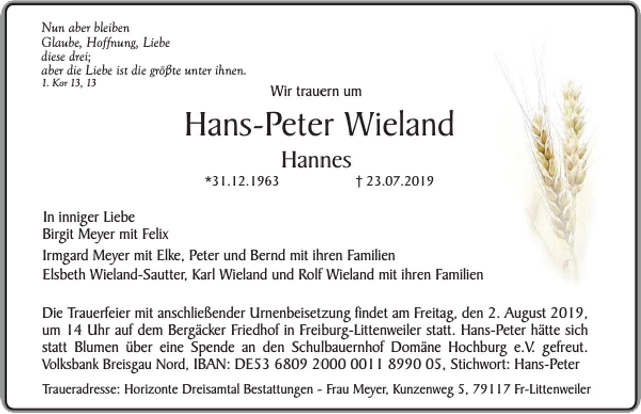 <p>Nun aber bleiben<br />Glaube, Hoffnung, Liebe<br />diese drei;<br />aber die Liebe ist die größte unter ihnen.</p><p>1. Kor 13, 13</p><p>Wir trauern um</p><p>Hans-Peter Wieland<br />*31.12.1963</p><p>Hannes</p><p>23.07.2019</p><p>In inniger Liebe<br />Birgit Meyer mit Felix<br />Irmgard Meyer mit Elke, Peter und Bernd mit ihren Familien<br />Elsbeth Wieland-Sautter, Karl Wieland und Rolf Wieland mit ihren Familien<br />Die Trauerfeier mit anschließender Urnenbeisetzung findet am Freitag, den 2. August 2019,<br />um 14 Uhr auf dem Bergäcker Friedhof in Freiburg-Littenweiler statt. Hans-Peter hätte sich<br />statt Blumen über eine Spende an den Schulbauernhof Domäne Hochburg e.V. gefreut.<br />Volksbank Breisgau Nord, IBAN: DE53 6809 2011 8995, Stichwort: Hans-Peter<br />Traueradresse: Horizonte Dreisamtal Bestattungen - Frau Meyer, Kunzenweg 5, 79117 Fr-Littenweiler</p>