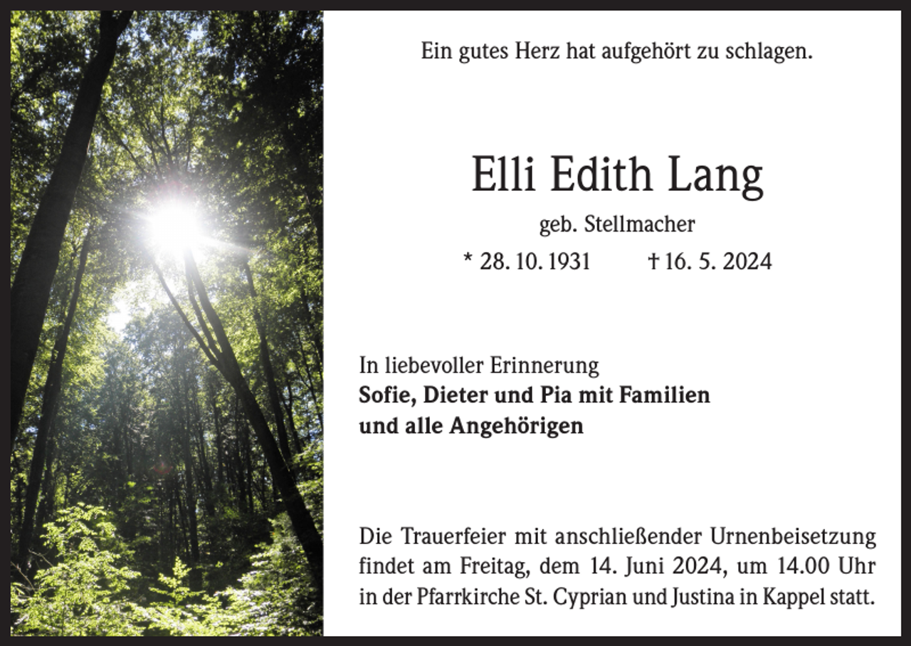 <p>Ein gutes Herz hat aufgehört zu schlagen.</p><p>Elli Edith Lang<br />geb. Stellmacher<br />* 28. 10. 1931<br />† 16. 5. 2024</p><p>In liebevoller Erinnerung<br />Sofie, Dieter und Pia mit Familien<br />und alle Angehörigen</p><p>Die Trauerfeier mit anschließender Urnenbeisetzung<br />findet am Freitag, dem 14. Juni 2024, um 14.00 Uhr<br />in der Pfarrkirche St. Cyprian und Justina in Kappel statt.</p>
