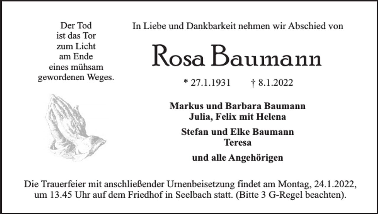 <p>Der Tod<br />ist das Tor<br />zum Licht<br />am Ende<br />eines mühsam<br />gewordenen Weges.</p><p>In Liebe und Dankbarkeit nehmen wir Abschied von</p><p>Rosa Baumann<br />* 27.1.1931</p><p>† 8.1.2022</p><p>Markus und Barbara Baumann<br />Julia, Felix mit Helena<br />Stefan und Elke Baumann<br />Teresa<br />und alle Angehörigen<br />Die Trauerfeier mit anschließender Urnenbeisetzung findet am Montag, 24.1.2022,<br />um 13.45 Uhr auf dem Friedhof in Seelbach statt. (Bitte 3 G-Regel beachten).</p>