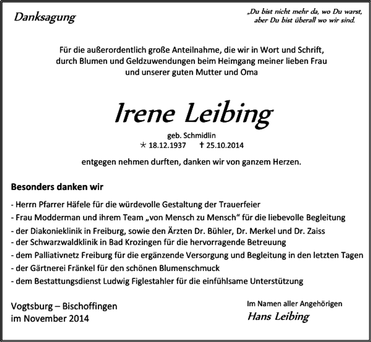 <p>„Du bist nicht mehr da, wo Du warst,<br />aber Du bist überall wo wir sind.</p><p>Danksagung</p><p>Für die außerordentlich große Anteilnahme, die wir in Wort und Schrift,<br />durch Blumen und Geldzuwendungen beim Heimgang meiner lieben Frau<br />und unserer guten Mutter und Oma</p><p>Irene Leibing<br />geb. Schmidlin<br /> 18.12.1937<br /> 25.10.2014</p><p>entgegen nehmen durften, danken wir von ganzem Herzen.</p><p>Besonders danken wir<br />- Herrn Pfarrer Häfele für die würdevolle Gestaltung der Trauerfeier</p><p>- Frau Modderman und ihrem Team „von Mensch zu Mensch“ für die liebevolle Begleitung<br />- der Diakonieklinik in Freiburg, sowie den Ärzten Dr. Bühler, Dr. Merkel und Dr. Zaiss<br />- der Schwarzwaldklinik in Bad Krozingen für die hervorragende Betreuung<br />- dem Palliativnetz Freiburg für die ergänzende Versorgung und Begleitung in den letzten Tagen<br />- der Gärtnerei Fränkel für den schönen Blumenschmuck<br />- dem Bestattungsdienst Ludwig Figlestahler für die einfühlsame Unterstützung</p><p>Vogtsburg – Bischoffingen<br />im November 2014</p><p>Im Namen aller Angehörigen</p><p>Hans Leibing</p>