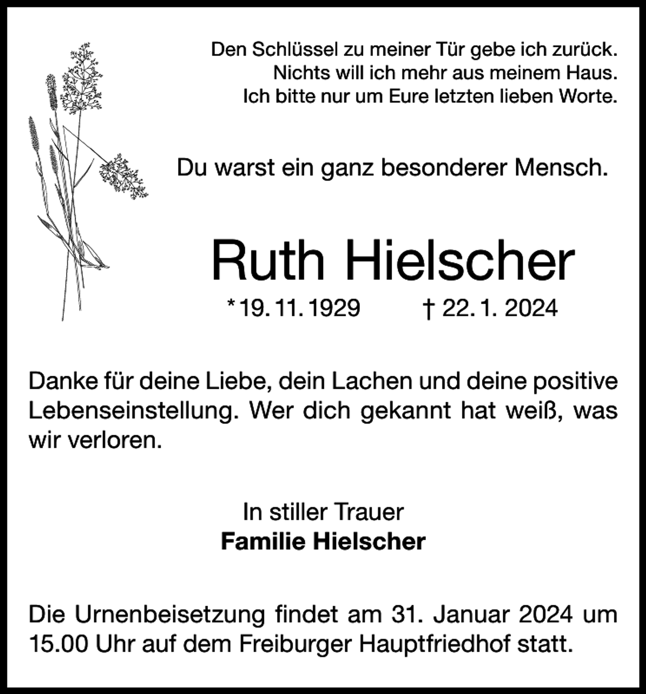 <p>Den Schlüssel zu meiner Tür gebe ich zurück.<br />Nichts will ich mehr aus meinem Haus.<br />Ich bitte nur um Eure letzten lieben Worte.</p><p>Du warst ein ganz besonderer Mensch.</p><p>Ruth Hielscher<br />* 19. 11. 1929</p><p>† 22. 1. 2024</p><p>Danke für deine Liebe, dein Lachen und deine positive<br />Lebenseinstellung. Wer dich gekannt hat weiß, was<br />wir verloren.<br />In stiller Trauer<br />Familie Hielscher<br />Die Urnenbeisetzung findet am 31. Januar 2024 um<br />15.00 Uhr auf dem Freiburger Hauptfriedhof statt.</p>
