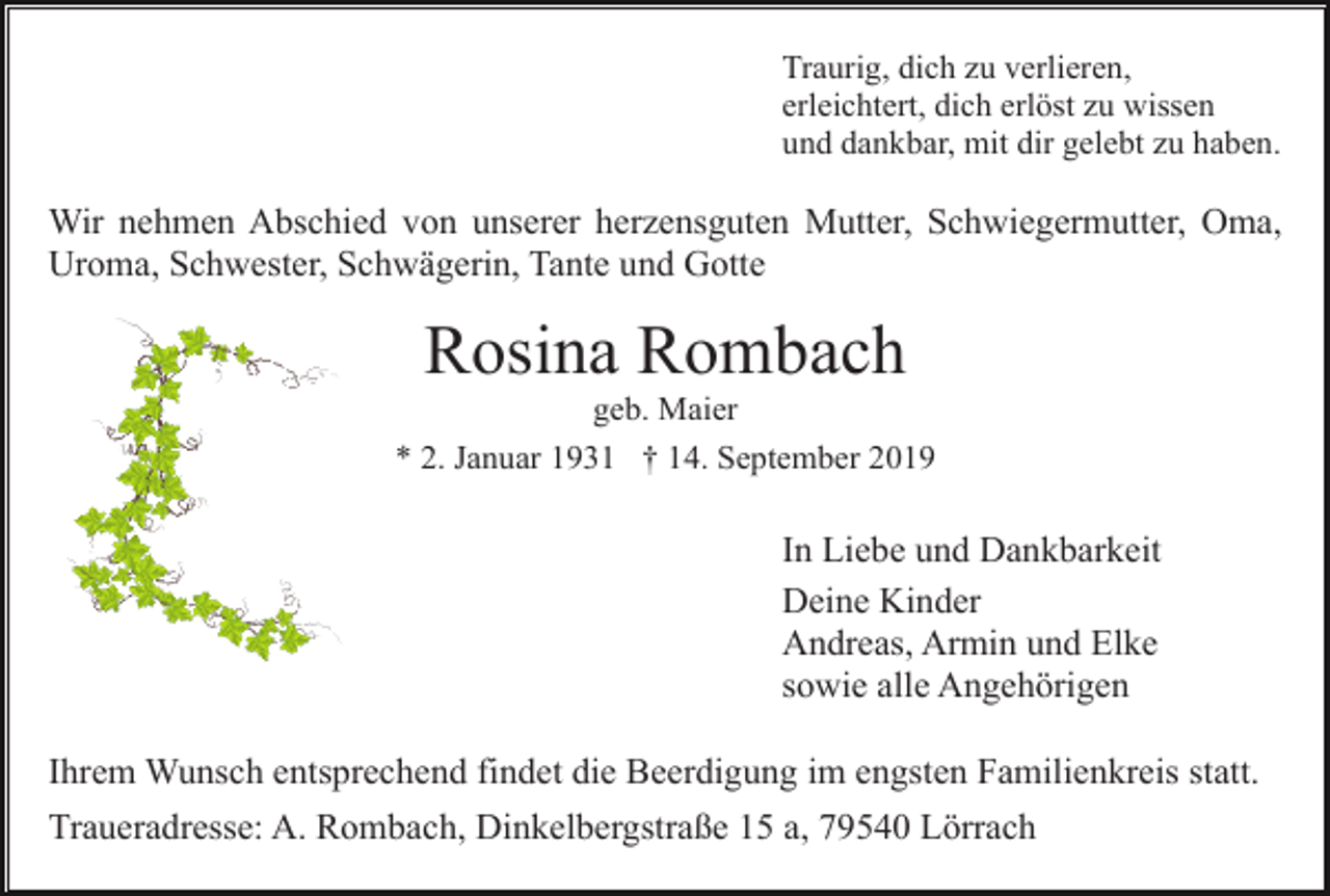 <p>Traurig, dich zu verlieren,<br />erleichtert, dich erlöst zu wissen<br />und dankbar, mit dir gelebt zu haben.</p><p>Wir nehmen Abschied von unserer herzensguten Mutter, Schwiegermutter, Oma,<br />Uroma, Schwester, Schwägerin, Tante und Gotte</p><p>Rosina Rombach<br />geb. Maier<br />* 2. Januar 1931 † 14. September 2019</p><p>In Liebe und Dankbarkeit<br />Deine Kinder<br />Andreas, Armin und Elke<br />sowie alle Angehörigen<br />Ihrem Wunsch entsprechend findet die Beerdigung im engsten Familienkreis statt.<br />Traueradresse: A. Rombach, Dinkelbergstraße 15 a, 79540 Lörrach</p>