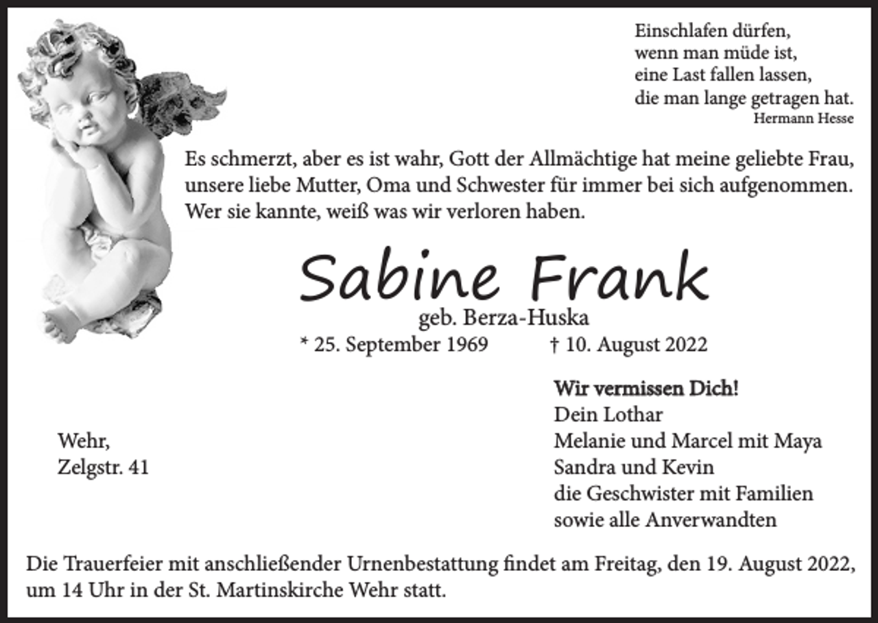 <p>Einschlafen dürfen,<br />wenn man müde ist,<br />eine Last fallen lassen,<br />die man lange getragen hat.<br />Hermann Hesse</p><p>Es schmerzt, aber es ist wahr, Gott der Allmächtige hat meine geliebte Frau,<br />unsere liebe Mutter, Oma und Schwester für immer bei sich aufgenommen.<br />Wer sie kannte, weiß was wir verloren haben.</p><p>Sabine Frank<br />geb. Berza-Huska</p><p>* 25. September 1969</p><p>Wehr,<br />Zelgstr. 41</p><p>† 10. August 2022<br />Wir vermissen Dich!<br />Dein Lothar<br />Melanie und Marcel mit Maya<br />Sandra und Kevin<br />die Geschwister mit Familien<br />sowie alle Anverwandten</p><p>Die Trauerfeier mit anschließender Urnenbestattung findet am Freitag, den 19. August 2022,<br />um 14 Uhr in der St. Martinskirche Wehr statt.</p>