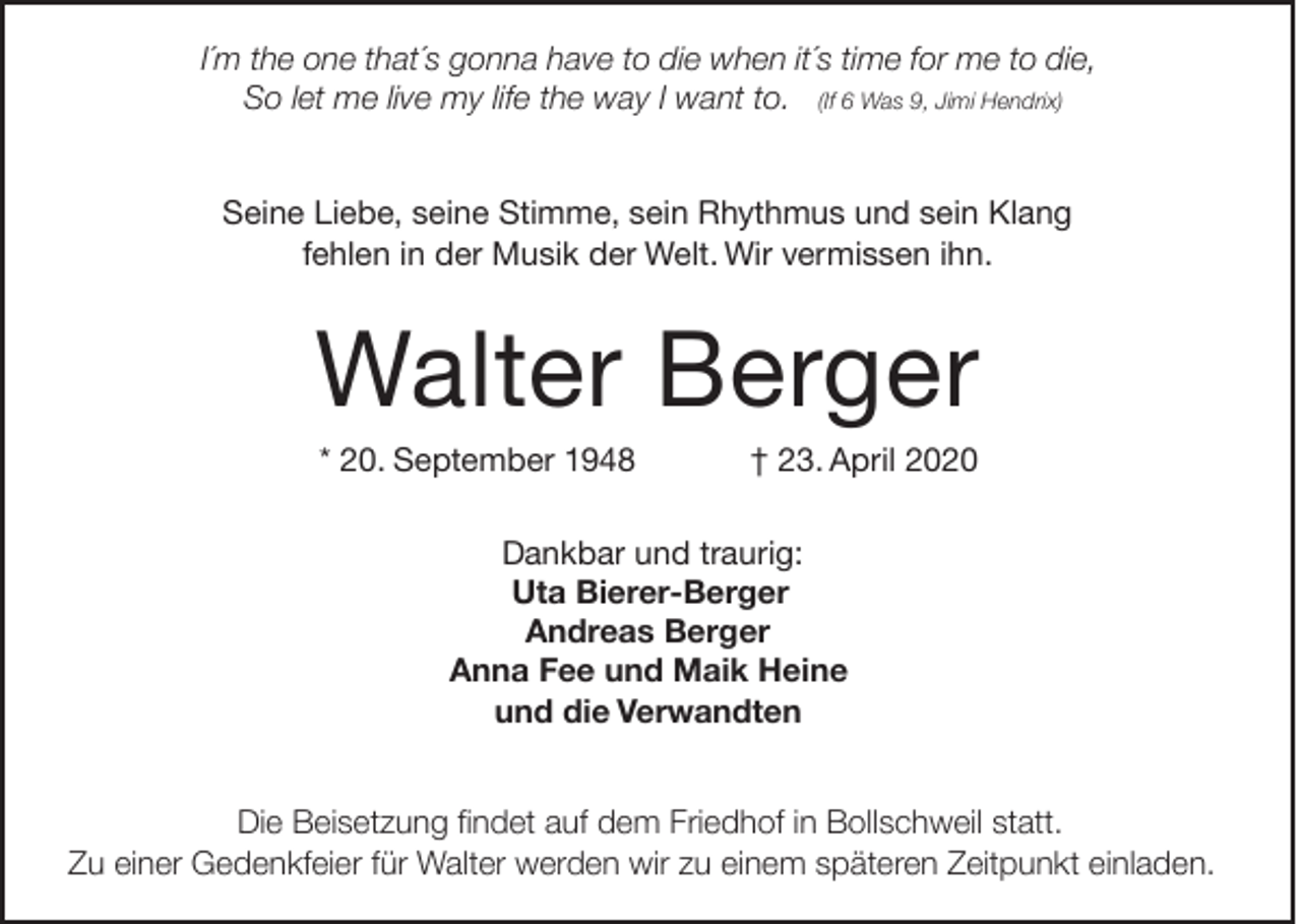 <p>I´m the one that´s gonna have to die when it´s time for me to die,<br />So let me live my life the way I want to. (If 6 Was 9, Jimi Hendrix)<br />Seine Liebe, seine Stimme, sein Rhythmus und sein Klang<br />fehlen in der Musik der Welt. Wir vermissen ihn.</p><p>Walter Berger<br />* 20. September 1948</p><p>† 23. April 2020</p><p>Dankbar und traurig:<br />Uta Bierer-Berger<br />Andreas Berger<br />Anna Fee und Maik Heine<br />und die Verwandten<br />Die Beisetzung findet auf dem Friedhof in Bollschweil statt.<br />Zu einer Gedenkfeier für Walter werden wir zu einem späteren Zeitpunkt einladen.</p>